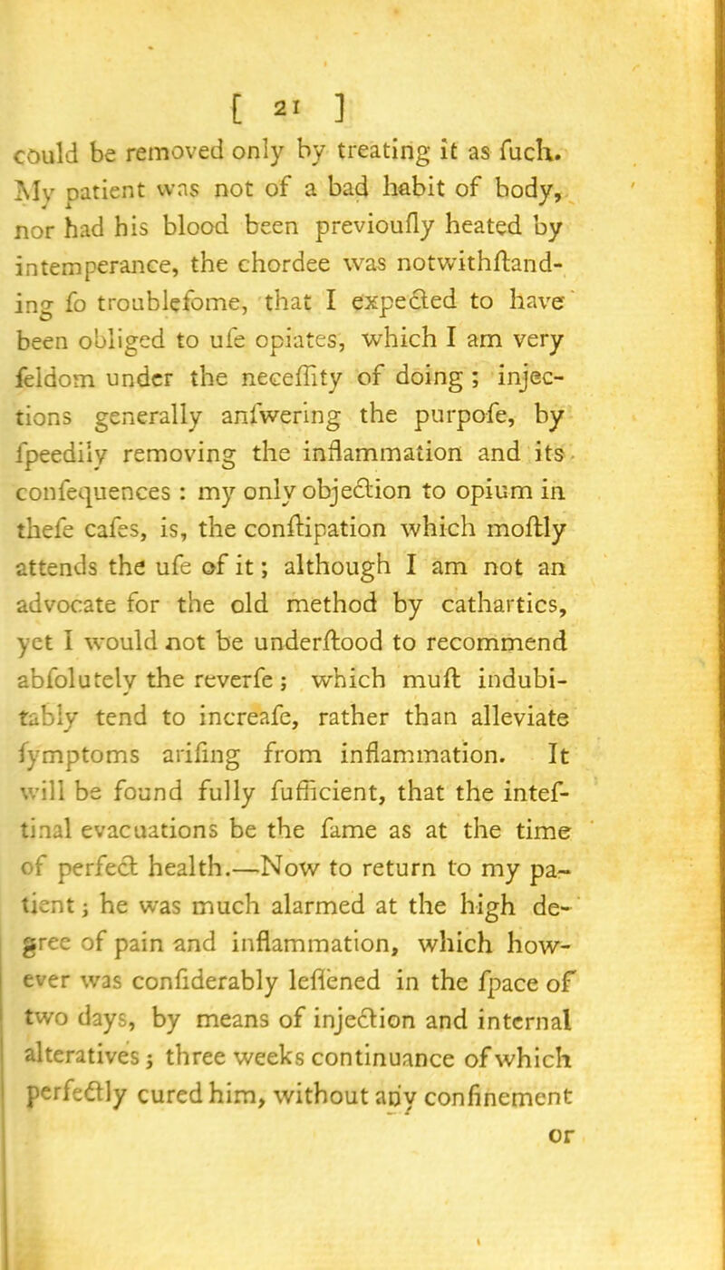 could be removed only by treating it as fucli. My patient was not of a bad habit of body, nor had his blood been previoufly heated by intemperance, the chordee was notwithftand- ing fo troublefome, that I expected to have been obliged to ufe opiates, which I am very feidom under the neceffity of doing ; injec- tions generally anfwering the purpofe, by lpeedily removing the inflammation and its confequences : my only objection to opium in thefe cafes, is, the conftipation which moftly attends the ufe of it; although I am not an advocate for the old method by cathartics, yet I would not be underftood to recommend abfolutelv the reverfe ; which mu ft indubi- tably tend to increafe, rather than alleviate lymptoms ariflng from inflammation. It will be found fully fufficient, that the intef- tinal evacuations be the fame as at the time of perfect health.—Now to return to my pa- tient ; he was much alarmed at the high de- gree of pain and inflammation, which how- ever was confiderably lefiened in the fpace of two days, by means of injedtion and internal alteratives; three weeks continuance of which perfedtly cured him, without any confinement or