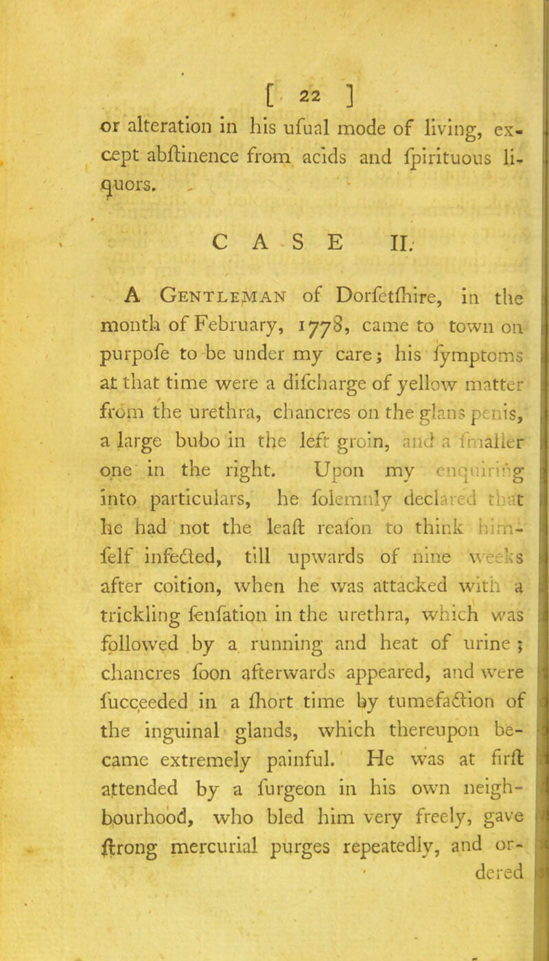 or alteration in his ufual mode of living, ex- cept abftinence from acids and Ipirituous li- ! quors. C A * S E II. A Gentleman of Dorfetfhire, in the month of February, 1778, came to town on purpofe to be under my care; his fymptoms at that time were a difcharge of yellow matter from the urethra, chancres on the glans penis, a large bubo in the left groin, and a imaller one in the right. Upon my enquiring into particulars, he folemnly declared tb t he had not the lead; reafon to think him- felf infeded, till upwards of nine weeks after coition, when he was attacked with a trickling fenfation in the urethra, which was followed by a running and heat of urine ; chancres foon afterwards appeared, and were fucceeded in a Ihort time by tumefadion of the inguinal glands, which thereupon be- came extremely painful. He was at firft attended by a l'urgeon in his own neigh- bourhood, who bled him very freely, gave flrong mercurial purges repeatedly, and or- dered I