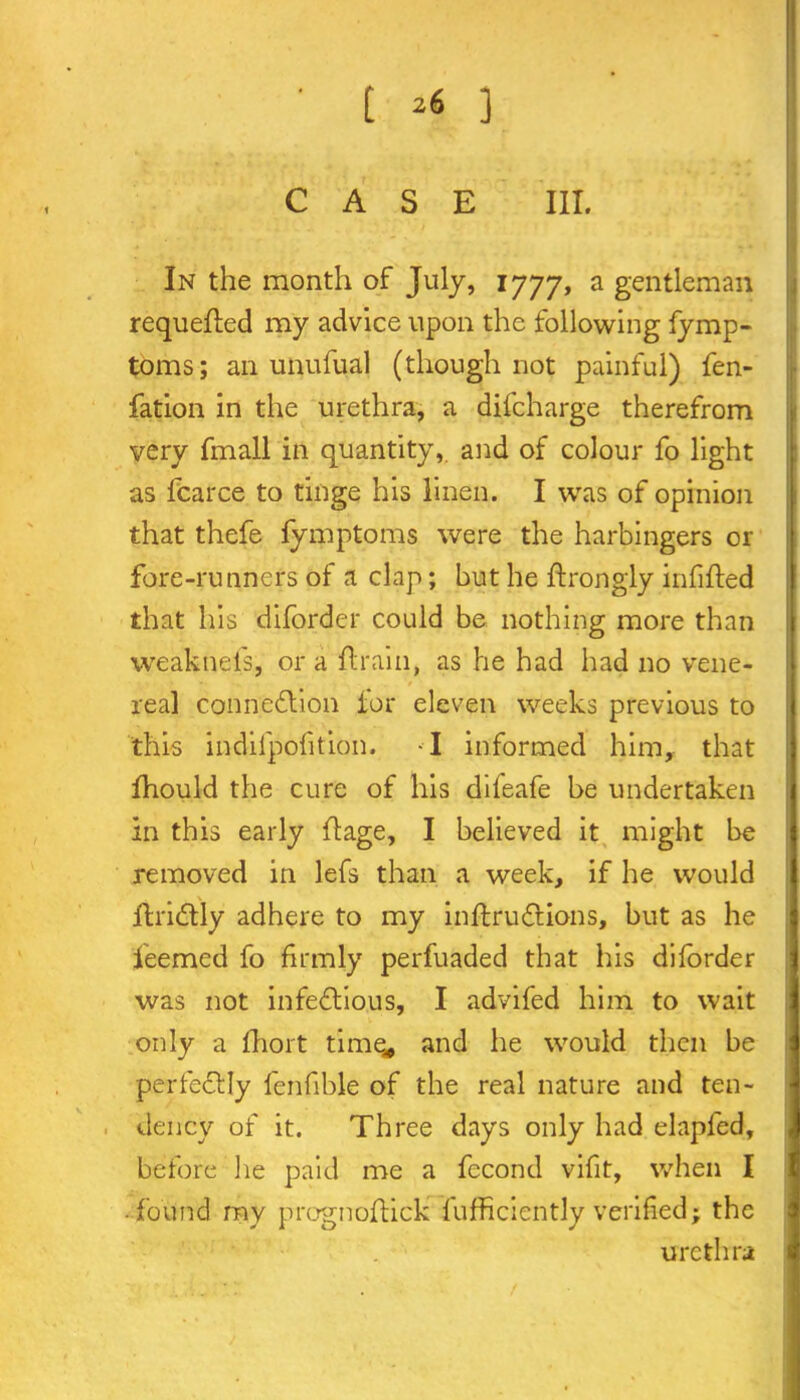 [ 3 CASE III. In the month of July, 1777, a gentleman requeued my advice upon the following fymp- toms; an unufual (though not painful) fen- fation in the urethra, a difeharge therefrom very fmall in quantity, and of colour fo light as fcarce to tinge his linen. I was of opinion that thefe fymptoms were the harbingers or fore-runners of a clap; but he ftrongly infilled that his diforder could be nothing more than weakneis, ora drain, as he had had no vene- real connexion tor eleven weeks previous to this indilpofition. I informed him, that fhould the cure of his difeafe be undertaken in this early ft age, I believed it might be removed in lefs than a week, if he would ftriCtly adhere to my inftruCtions, but as he feemed fo firmly perfuaded that his diforder was not infectious, I advifed him to wait only a fhort time* and he would then be perfectly fenfible of the real nature and ten- dency of it. Three days only had elapfed, before lie paid me a fecond vifit, when I found my prognoftick fufficiently verified; the