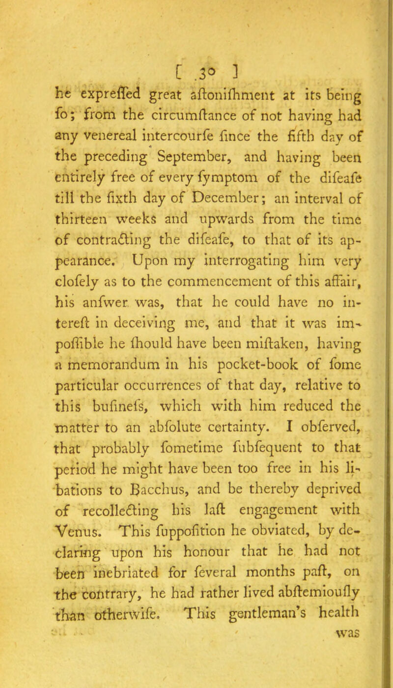 [ .3° ] he expreffed great aftonifhment at its being fo; from the circumftance of not having had any venereal intercourfe fince the fifth day of the preceding September, and having been entirely free of every fymptom of the difeafe till the fixth day of December; an interval of thirteen weeks and upwards from the time of contracting the difeafe, to that of its ap- pearance. Upon my interrogating him very clofely as to the commencement of this affair, his anfwer was, that he could have no in- tereft in deceiving me, and that it was im- poffible he Ihould have been miftaken, having a memorandum in his pocket-book of fome particular occurrences of that day, relative to this bufmefs, which with him reduced the matter to an abfolute certainty. I obferved, that probably fometime fubfequent to that period he might have been too free in his li- bations to Bacchus, and be thereby deprived of recolleCting bis laft engagement with Venus. This fuppofition he obviated, by de- claring upon his honour that he had not been inebriated for feveral months paft, on the contrary, he had rather lived abftemioufly than othenvife. This gentleman’s health was