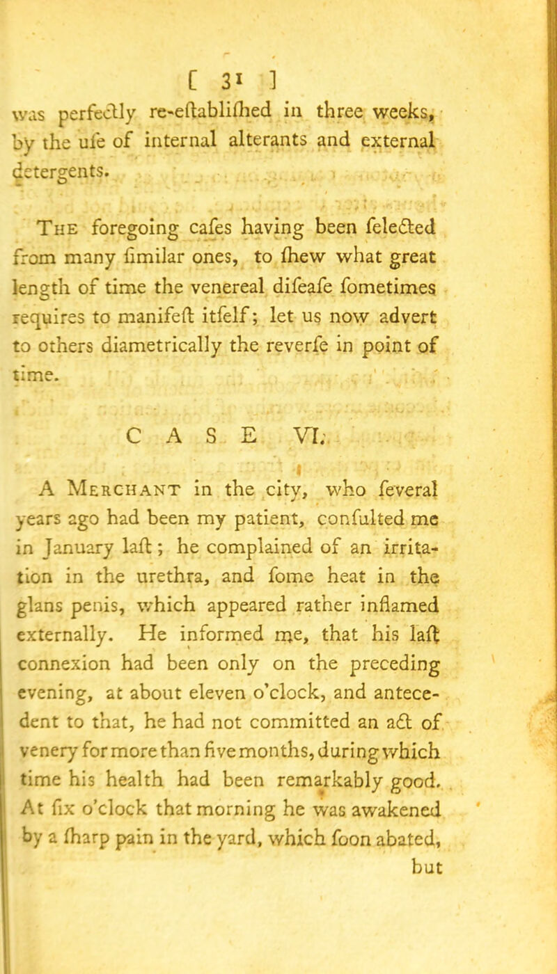 was perfectly re-eftabli£hed in three weeks, by the ufe of internal alterants and external determents. O - • . ' The foregoing cafes having been feledted from many flmilar ones, to Ihew what great length of time the venereal difeafe fometimes requires to manifeft itfelf; let us now advert to others diametrically the reverfe in point of time. ; CASE VI. I A Merchant in the city, who feveral years ago had been my patient, confulted me in January lad;; he complained of an irrita- tion in the urethra, and fome heat in the glans penis, which appeared rather inflamed externally. He informed me, that his lad connexion had been only on the preceding evening, at about eleven o’clock, and antece- dent to that, he had not committed an adt of venery for more than flve months, during which time his health had been remarkably good. At fix o’clock that morning he was awakened by a (harp pain in the yard, which foon abated, but