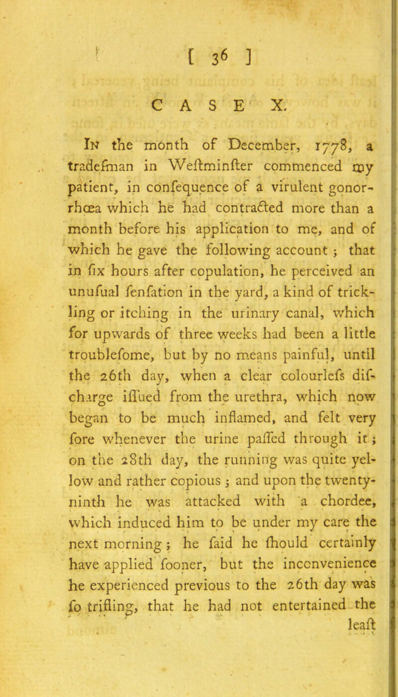 ' • C A S E1 X. In the month of December, 1778, a tradesman in Weftminfter commenced my patient, in confequence of a virulent gonor- rhoea which he had contradled more than a month before his application to me, and of which he gave the following account ; that in fix hours after copulation, he perceived an unufual fenfation in the yard, a kind of trick- ling or itching in the urinary canal, which for upwards of three weeks had been a little troublefome, but by no means painful, until the 26th day, when a clear colourlefs dif- charge iflued from the urethra, which now began to be much inflamed, and felt very fore whenever the urine pafled through it; on the 28th day, the running was quite yel- low and rather copious ; and upon the twenty- ninth he was attacked with a chordee, which induced him to be under my care the j next morning ; he faid he fhould certainly have applied fooner, but the inconvenience he experienced previous to the 26th day was fo trifling, that he had not entertained the leaft