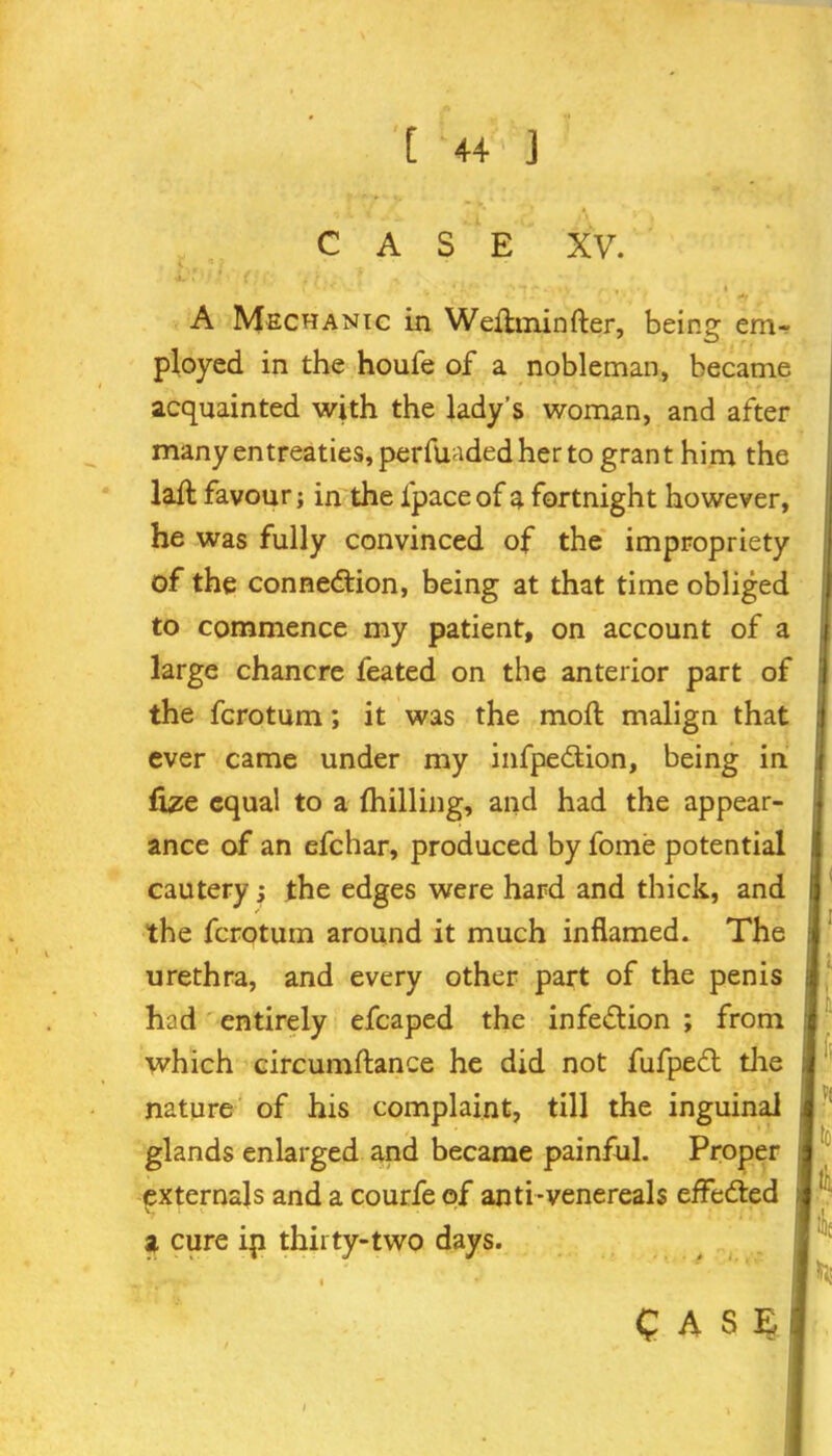 CASE XV. A Mechanic in Wefhninfter, being em- ployed in the houfe of a nobleman, became acquainted with the lady’s woman, and after many entreaties, perfuaded her to grant him the lafl favour; in the fpace of a fortnight however, he was fully convinced of the impropriety of the connection, being at that time obliged to commence my patient, on account of a large chancre feated on the anterior part of the fcrotum; it was the molt malign that ever came under my infpedtion, being in fize equal to a {hilling, and had the appear- ance of an efchar, produced by fome potential cautery; the edges were hard and thick, and the fcrotum around it much inflamed. The urethra, and every other part of the penis had entirely efcaped the infection ; from which circumftance he did not fufpeCl the nature of his complaint, till the inguinal glands enlarged and became painful. Proper externals and a courfe of anti-venereals effected a cure ip thirty-two days. fi V( ltd I til CASE