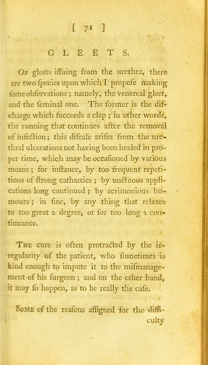 % | GLEETS. Of gleets iffuing from the urethra, there are two fpecies upon which I propofe making lomeobfervations; namely, the venereal gleet, and the feminal one. The former is the difc charge which fucceeds a clap ; in other words, the running that continues after the removal of infection; this difeafe arifes from the ure- thral ulcerations not having been healed in pro- per time, which may be occafioned by various — m means; for inftance, by too frequent repeti- tions of ftrong cathartics ; by unctuous appli- cations long continued j- by acrimonious hu- mours ; in fine, by any thing that relaxes to too great a degree, or for too long a con- tinuance. The cure is often protradted by the ir- regularity of the patient, who fometimes is kind enough tq impute it to the mifmanage- ment of his furgeon ; and on the other hand, it may fo happen, as to be really the cafe. Some of the reafons affigned for the diffi- culty