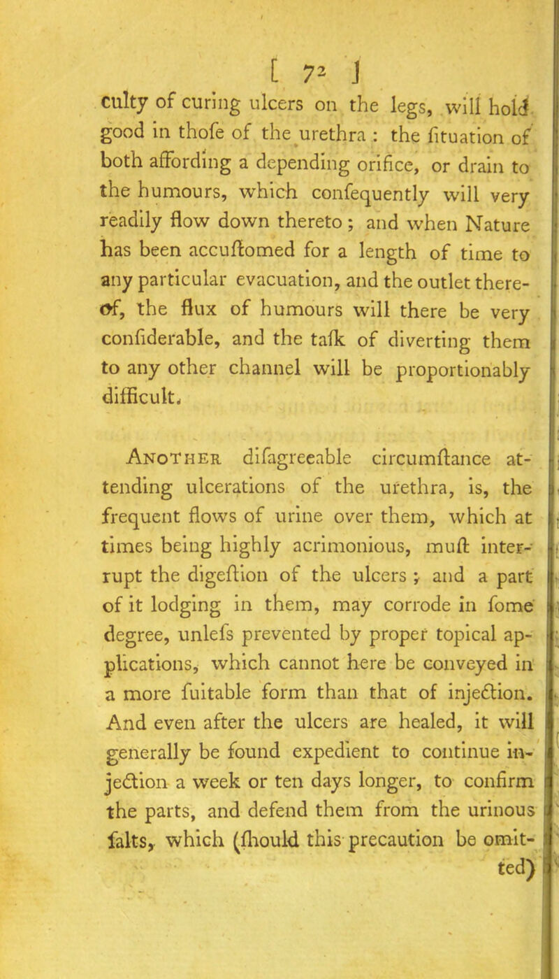 culty of curing ulcers on the legs, will hold good in thofe of the urethra : the fituation of both affording a depending orifice, or drain to the humours, which confequently will very readily flow down thereto; and when Nature has been accuffomed for a length of time to any particular evacuation, and the outlet there- of, the flux of humours will there be very confiderable, and the talk of diverting them to any other channel will be proportionably difficult. Another difagreeable circumffance at- tending ulcerations of the urethra, is, the frequent flows of urine over them, which at times being highly acrimonious, muff inter- |; rupt the digeffion of the ulcers ; and a part | of it lodging in them, may corrode in fome ;j degree, unlefs prevented by proper topical ap- ■ plications, which cannot here be conveyed in i a more fuitable form than that of injection. 1 And even after the ulcers are healed, it will * generally be found expedient to continue in- I je&ion a week or ten days longer, to confirm d the parts, and defend them from the urinous J falts, which (fhould this precaution be omit- j ted) i