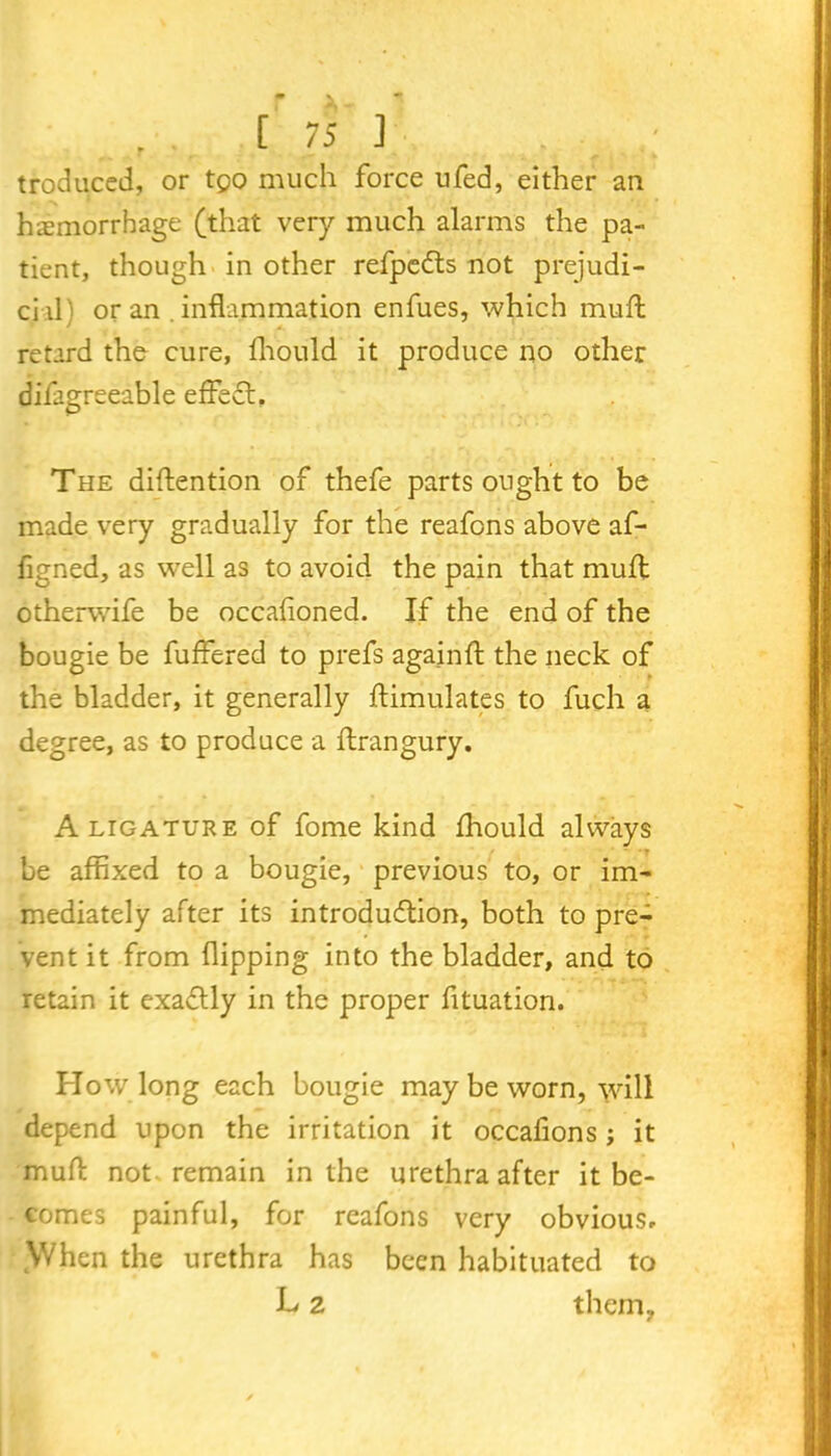 troduced, or tgo much force ufed, either an haemorrhage (that very much alarms the pa- tient, though in other refpcCts not prejudi- cial'! or an .inflammation enfues, which muff retard the cure, fhould it produce no other difagreeable effect. The diffention of thefe parts ought to be made very gradually for the reafons above af- figned, as well as to avoid the pain that muff otherwife be occalioned. If the end of the bougie be buffered to prefs agajnft the neck of the bladder, it generally ftimulates to fuch a degree, as to produce a ffrangury. A ligature of fome kind fhould always be affixed to a bougie, previous to, or im- mediately after its introduction, both to pre- vent it from flipping into the bladder, and to retain it exadtly in the proper fltuation. Plow long each bougie may be worn, will depend upon the irritation it occafions j it muff not remain in the urethra after it be- comes painful, for reafons very obvious. When the urethra has been habituated to L 2 them,