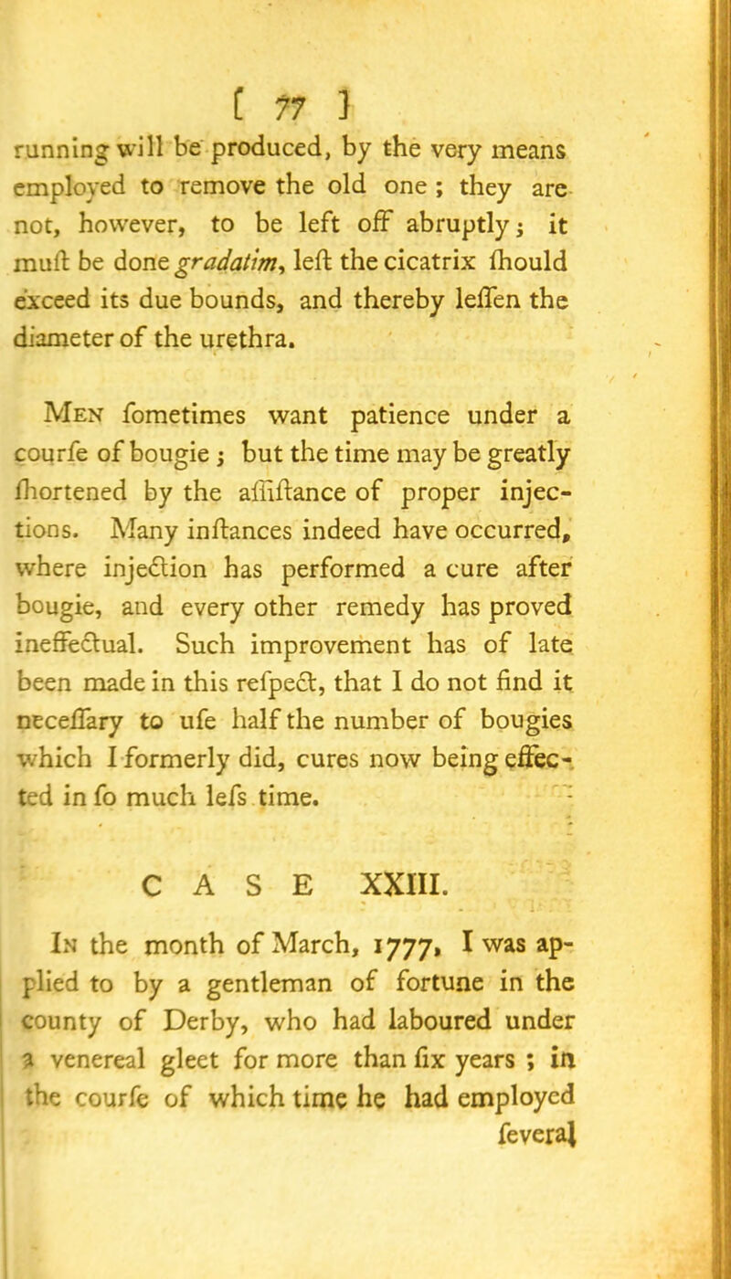 running will be produced, by the very means employed to remove the old one ; they are not, however, to be left off abruptly j it mud be done gradaUm, left the cicatrix fhould exceed its due bounds, and thereby leffen the diameter of the urethra. Men fometimes want patience under a courfe of bougie ; but the time may be greatly fhortened by the aliiftance of proper injec- tions. Many inftances indeed have occurred, where injection has performed a cure after bougie, and every other remedy has proved ineffectual. Such improvement has of late been made in this refpect, that I do not find it neceffary to ufe half the number of bougies which I formerly did, cures now being effec- ted in fo much lefs time. CASE XXIII. In the month of March, 1777, I was ap- plied to by a gentleman of fortune in the county of Derby, who had laboured under a venereal gleet for more than fix years ; in the courfe of which time he had employed feveral