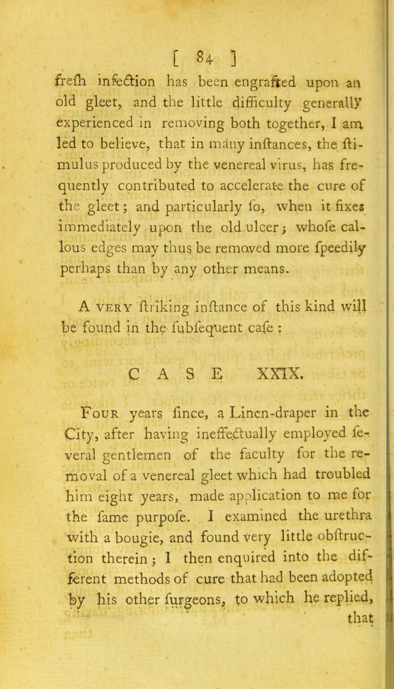 frefh infection has been engrafted upon an old gleet, and the little difficulty generally experienced in removing both together, I ana led to believe, that in many inftances, the fti- mulus produced by the venereal virus, has fre- quently contributed to accelerate the cure of the gleet; and particularly fo, when it fixes immediately upon the old ulcer; whofe cal- lous edges may thus be removed more fpeedily perhaps than by any other means. A very ftriking inftance of this kind will be found in the lublequent cafe : CASE XXIX. Four years fince, a Linen-draper in the City, after having ineffectually employed fe- veral gentlemen of the faculty for the re- moval of a venereal gleet which had troubled him eight years, made application to me for the fame purpofe. I examined the urethra with a bougie, and found very little obftruc- tion therein; I then enquired into the dif- ferent methods of cure that had been adopted by his other furgeons, to which he replied, that