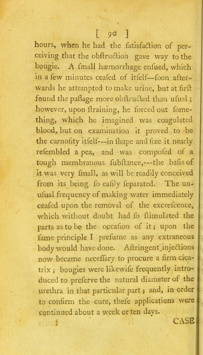 hours, when he had the fatisfa&ion of per- ceiving that the obdrudtion gave way to the bougie. A fmall haemorrhage enfued, which in a few minutes ceafed of itfelf—foon after- wards he attempted to make urine, but at firft found the paflage more obftructed than ufual; however, upon draining, he forced out fome- thing, which he imagined was coagulated blood, but on examination it proved to -be the carnolity itfelf—-in fhape and fize it nearly refembled a pea, and was compofed of a tough membranous fubftance,—-the bafis of it was very fmall, as will be readily conceived from its being fo eafily feparated. The un- ufual frequency of making water immediately ceafed upon the removal of the excrefcence, which without doubt had fo fiimulated the parts as to be the occafion of it; upon the fame principle I prefume as any extraneous body would have done. Aftringenf mjedtions now became necefiary to procure a firm cica- trix ; bougies were likewife frequently intro- duced to preferve the natural diameter of the urethra in that particular part •, and, in order to confirm the cure, thefe applications were continued about a week or ten days. . 4 CASE