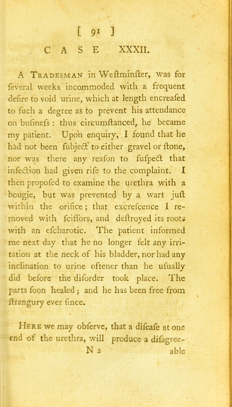 [ 9' ] CASE XXXII. A Tradesman in Weftminfter, was for feveral weeks incommoded with a frequent defire to void urine, which at length encreafed to fuch a degree as to prevent his attendance on bufinefs: thus circumftanced,, he became my patient. Upon enquiry, I found that he had not been fubjedb to either gravel or .{tone, nor was there any reafon to fufpedt that infection had given rife to the complaint. I then propofed to examine the urethra with a bougie, but was prevented by a wart juft within the orifice; that excrefcence I re- moved with fciftors, and deftroyed its roots with an efcharotic. The patient informed me next day that he no longer felt any irri- tation at the neck of his bladder, nor had any inclination to urine oftener than he ufually did before the diforder took place. The parts foon healed; and he has been free from ftrangury ever fince. * * Here we may obferve, that a difeafe at one end of the urethra, will produce a difagree- N 2 able