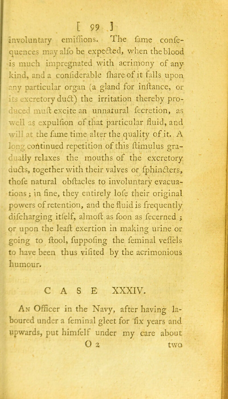 involuntary emiilions. The fame confe- quences mayalfo be expected, when the blood is much impregnated with acrimony of any kind, and a coniiderable fhare of it falls upon any particular organ (a gland for inftance, or .xcretory dudt) the irritation thereby pro- duced muil excite an unnatural fecretion, as well as expuliion of that particular fluid, and will at the fame time alter the quality of it. A Ion g continued repetition of this ftimulus gra- dually relaxes the mouths of the excretory ducts, together with their valves or fphindters, thofe natural obstacles to involuntary evacua- tions ; in fine, they entirely lofe their original powers of retention, and the fluid is frequently difcharging itfelf, alrnofi as foon as fecerned ; or upon the leaffc exertion in making urine or going to ftool, fuppofing the feminal vefiels to have been thus vifited by the acrimonious humour. CASE XXXIV. An Officer in the Navy, after having la- boured under a feminal gleet for fix years and upwards, put himfclf under my care about O z two