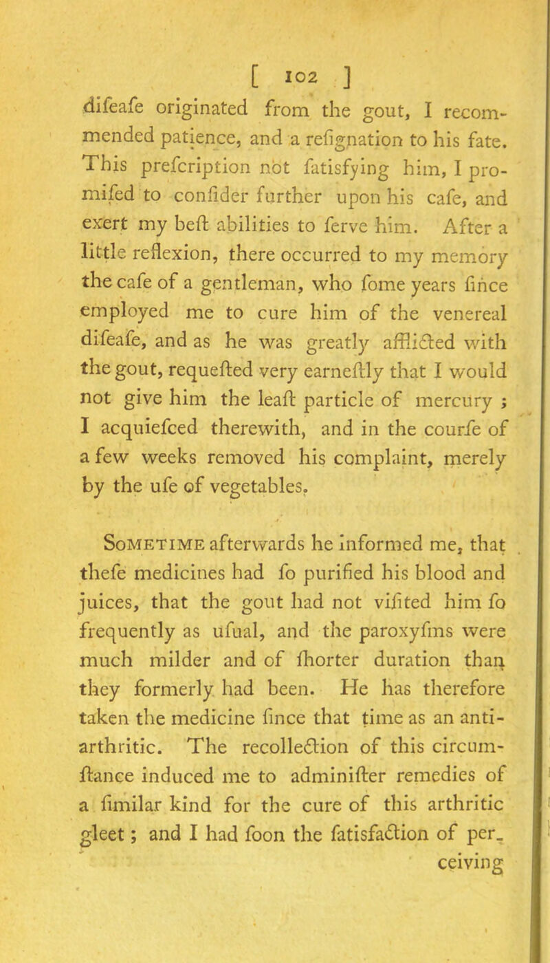 difeafe originated from the gout, I recom- mended patience, and a refig,nation to his fate. This prefcription not fatisfying him, I pro- mifed to confider further upon his cafe, and exert my bed abilities to ferve him. After a little reflexion, there occurred to my memory the cafe of a gentleman, who fome years fince employed me to cure him of the venereal difeafe, and as he was greatly afflicded with the gout, requeded very earnedly that I would not give him the lead particle of mercury ; I acquiefced therewith, and in the courfe of a few weeks removed his complaint, merely by the ufe of vegetables. Sometime afterwards he informed me, that thefe medicines had fo purified his blood and juices, that the gout had not vijited him fo frequently as ufual, and the paroxyfins were much milder and of diorter duration than they formerly had been. He has therefore taken the medicine fince that time as an anti- arthritic. The recolledlion of this circum- dance induced me to adminider remedies of a fimilar kind for the cure of this arthritic gleet; and I had foon the fatisfa&ion of per, ceiving