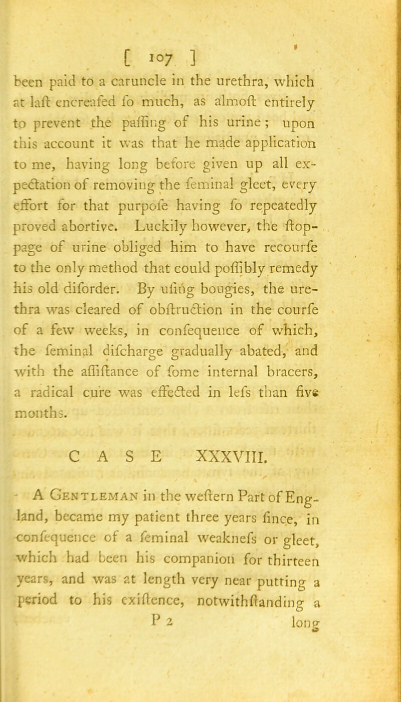 * C I07 ] been paid to a caruncle in the urethra, which at laft encreafed lb much, as almoft entirely to prevent the palling of his urine ; upon this account it was that he made application to me, having long before given up all ex- pectation of removing the fern in a 1 gleet, every effort for that purpofe having fo repeatedly proved abortive. Luckily however, the ftop- page of urine obliged him to have recc-urfe to the only method that could poffibly remedy his old ciiforder. By ulihg bougies, the ure- thra was cleared of obftruction in the courfe of a fewr weeks, in confequence of which, the feminal difcharge gradually abated, and with the affiftance of fome internal bracers, a radical cure was effected in lefs than live months. CASE XXXVIII. jy ' A Gentleman in thewefrern Part of Eng- land, became my patient three years fince, in confequence of a feminal weaknefs or gleet, which had been his companion for thirteen years, and was at length very near putting a period to his exigence, notwithftanding a P 2 lone