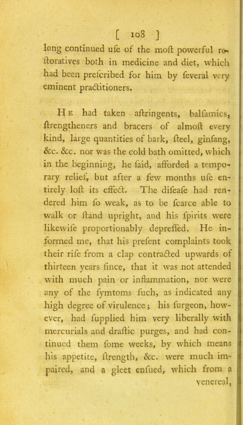 long continued ufe of the mod; powerful ro* iforatives both in medicine and diet, which had been preicribed for him by feveral very eminent practitioners. * - 9 %f . , H e had taken aflringents, balfamics, ftrengtheners and bracers of almofl every kind, large quantities of bark, fteel, ginfang, &c. &c. nor was the cold bath omitted, which in the beginning, he faid, afforded a tempo- rary relief, but after a few months ufe en- tirely loft its effeCt. The difeafe had ren- dered him fo weak, as to be fcarce able to walk or hand upright, and his fpirits were likewife proportionably deprefied. He in- formed me, that his prefent complaints took their rife from a clap contracted upwards of thirteen years fince, that it was not attended with much pain or inflammation, nor were any of the fymtoms fuch, as indicated any high degree of virulence; his furgeon, how- ever, had fupplied him very liberally with mercurials and draftic purges, and had con- tinued them fome weeks, by which means his appetite, ffrength, &c. were much im- paired, and a gleet enfued, which from a venereal.