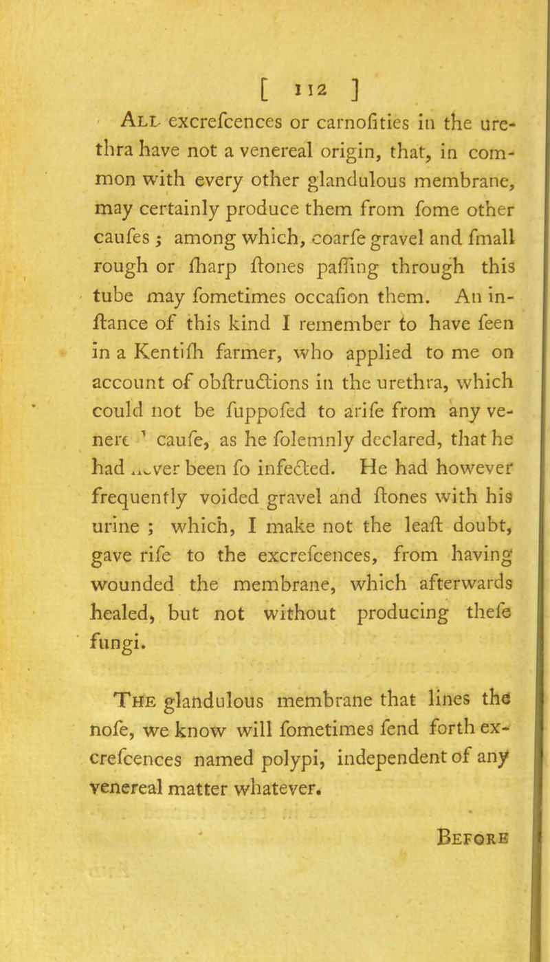 t >>2 ] All excrefcences or carnofities in the ure- thra have not a venereal origin, that, in com- mon with every other glandulous membrane, may certainly produce them from fome other caufes ; among which, coarfe gravel and fmall rough or fharp hones paffing through this tube may fometimes occafion them. An in- hance of this kind I remember to have feen in a Kentifh farmer, who applied to me on account of obhrudtions in the urethra, which could not be fuppofed to arife from any ve- nere 1 caufe, as he folemnly declared, that he had ^ver been fo infected. He had however frequently voided gravel and hones with his urine ; which, I make not the leah doubt, gave rife to the excrefcences, from having wounded the membrane, which afterwards healed, but not without producing thefe fungi. The glandulous membrane that lines the nofe, we know will fometimes fend forth ex- crefcences named polypi, independent of any venereal matter whatever. Before