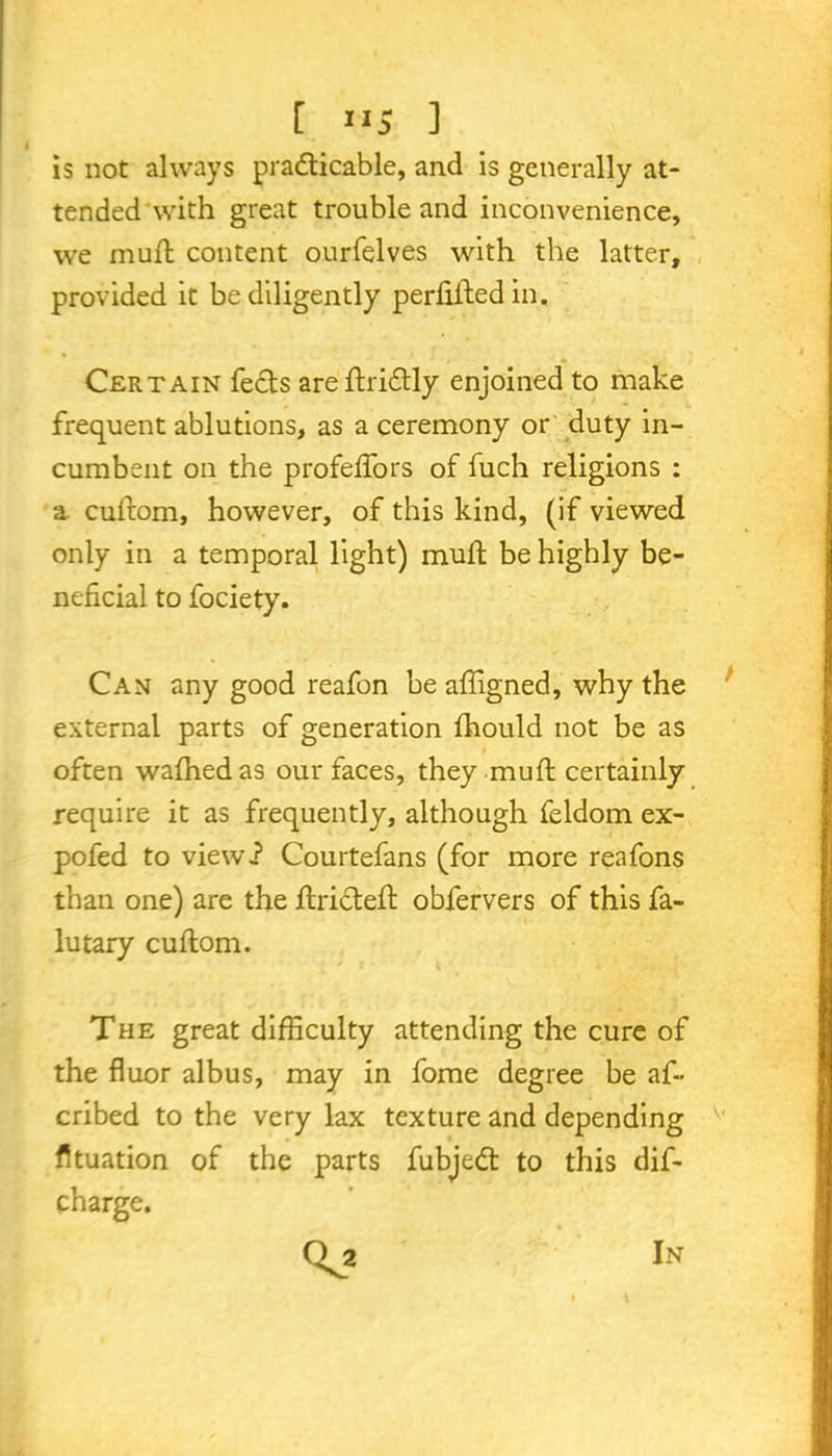 is not always practicable, and is generally at- tended with great trouble and inconvenience, we muft content ourfelves with the latter, provided it be diligently perfiftedin. Certain feels are ftridtly enjoined to make frequent ablutions, as a ceremony or duty in- cumbent on the profedfors of luch religions : a cufrom, however, of this kind, (if viewed only in a temporal light) mud; be highly be- neficial to fociety. Can any good reafon be affigned, why the external parts of generation fhould not be as # often wafhedas our faces, they mud; certainly require it as frequently, although feldom ex- po fed to viewi Courtefans (for more reafons than one) are the dxicted: obfervers of this fa- lutary cuflom. The great difficulty attending the cure of the fiuor albus, may in fome degree be af~ cribed to the very lax texture and depending v' fituation of the parts fubjedt to this dis- charge. In