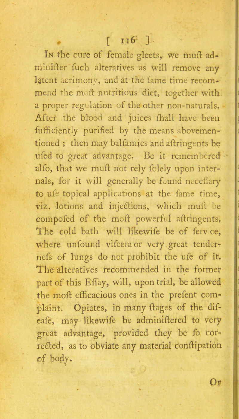 In the cure of female gleets, we mult ad- miiiifter fuch alteratives as will remove any latent acrimony, and at the fame time recom- mend the mi-ft nutritious diet, together with a proper regulation of the other non-naturals. After the blood and juices fhall have been fufficiently purified by the means abovemen- tioned ; then may balfamics and aftringents be ufed to great advantage. Be it remembered * alfo, that we muft not rely folely upon inter- nals, for it will generally be ftund neceftary to ufe topical applications at the fame time, viz. lotions and injections, which muft be compofed of the moft powerful aftringents, The cold bath will likewife be of feivce, where unfound vifceraor very great tender- nefs of lungs do not prohibit the ufe of it. The alteratives recommended in the former part of this Eflay, will, upon trial, be allowed the moft efficacious ones in the prefent com- plaint. Opiates, in many ftages of the dif- eafe, may likewife be adminiftered to very great advantage, provided they be fo cor- rected, as to obviate any material conftipation of body. Op