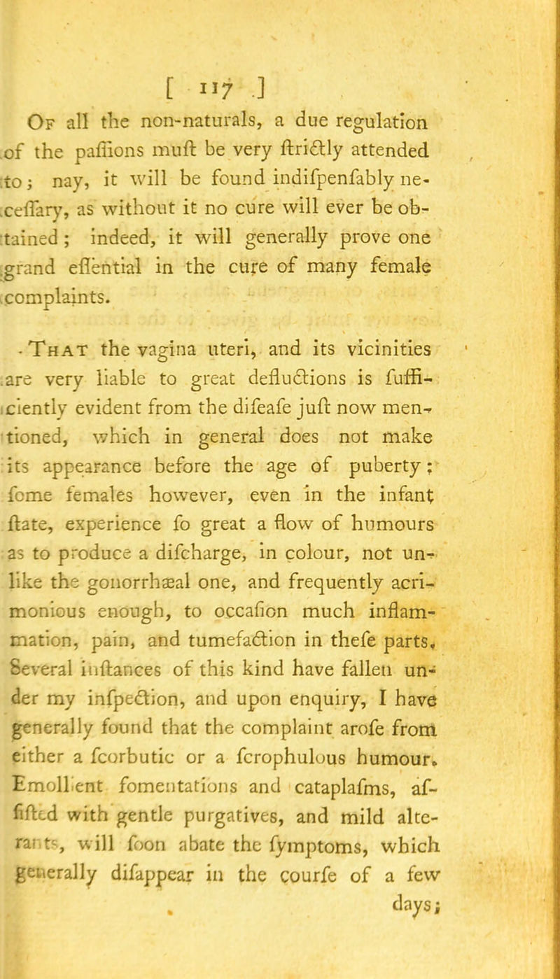 [ »7 -3 Of all the non-naturals, a due regulation of the padions mull be very ftriCtly attended .to; nay, it will be found indifpenfably ne- .celfary, as without it no cure will ever be ob- tained ; indeed, it will generally prove one .grand edential in the cure of many female complaints. -That the vagina uteri, and its vicinities .are very liable to great deductions is fuffi- ciently evident from the difeafe juft now men^ tioned, which in general does not make its appearance before the age of puberty; feme females however, even in the infant ftate, experience fo great a dow of humours as to produce a difeharge, in colour, not un-? like the gonorrhaeal one, and frequently acri- monious enough, to occadon much indam- mation, pain, and tumefaction in thefe parts. Several inftances of this kind have fallen un- der my infpedion, and upon enquiry, I have generally found that the complaint arofe from either a fcorbutic or a fcrophulous humour. Emollient fomentations and cataplafms, af- fifted with gentle purgatives, and mild alte- ra; ts, will foon abate the fymptoms, which generally difappear in the courfe of a few . days;