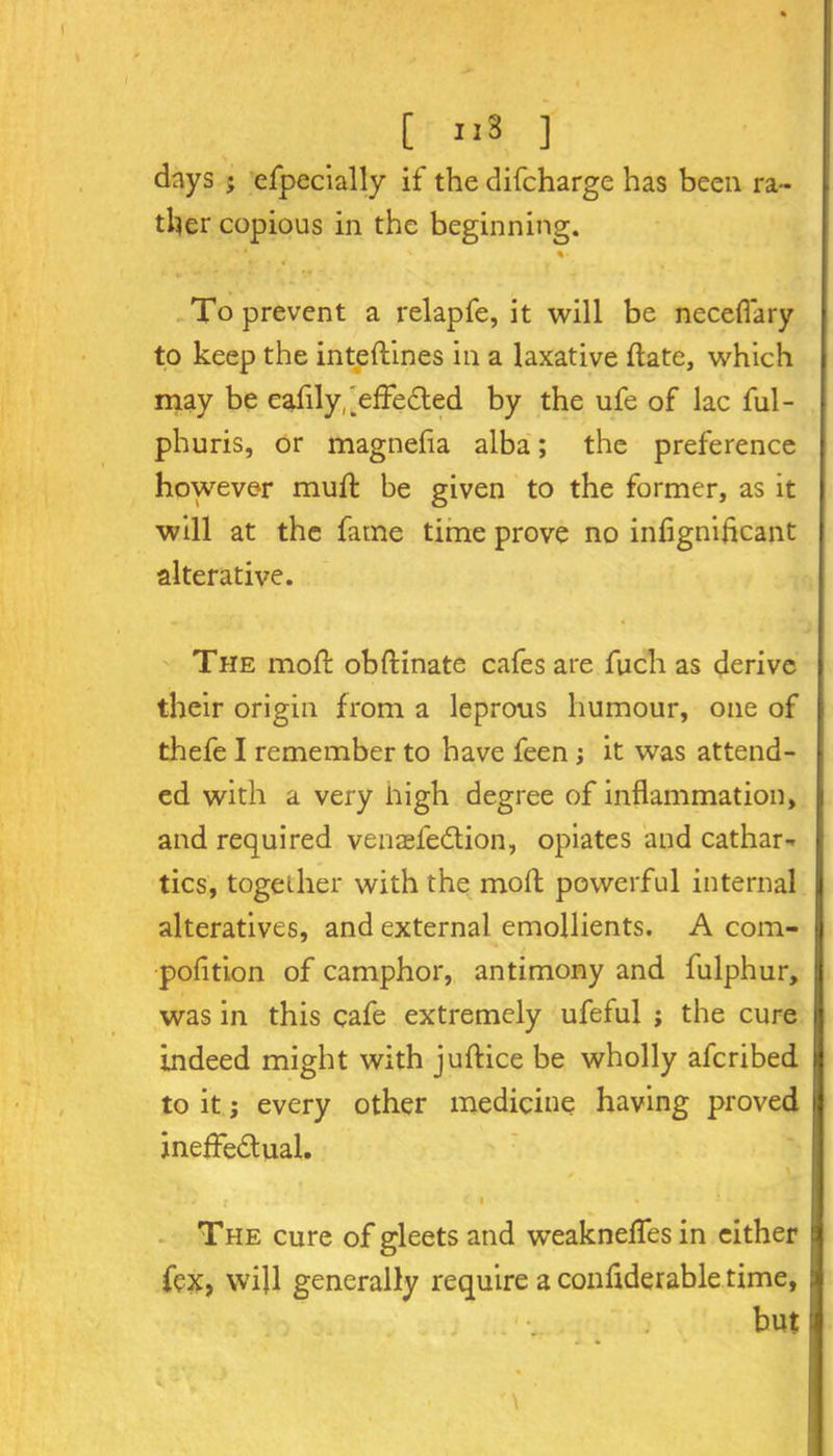 [ IIs ] \ days ; efpecially if the difcharge has been ra- ther copious in the beginning. To prevent a relapfe, it will be neceflary to keep the inteftines in a laxative date, which may be eafily,'effected by the ufe of lac ful- phuris, or magnefla alba; the preference however mud; be given to the former, as it will at the fame time prove no inflgmficant alterative. The mofl: obfrinate cafes are fuch as derive their origin from a leprous humour, one of thefe I remember to have feen; it was attend- ed with a very high degree of inflammation, and required venaefeCtion, opiates and cathar- tics, together with the mod powerful internal alteratives, and external emollients. A com- pofltion of camphor, antimony and fulphur, was in this cafe extremely ufeful j the cure indeed might with juflice be wholly afcribed to it; every other medicine having proved ineffectual. f i • *. • • i- The cure of gleets and weaknefles in either fex, will generally require a condderable time, but