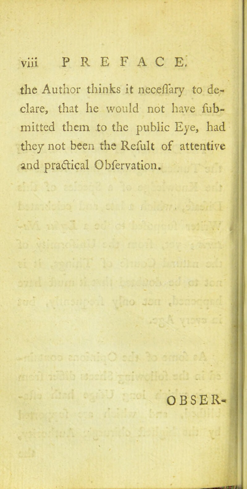 via P R E F A C E. the Author thinks it neceflary to de- clare, that he would not have fub- mitted them to the public Eye, had they not been the Refult of attentive and practical Obfervation, O B S E R-