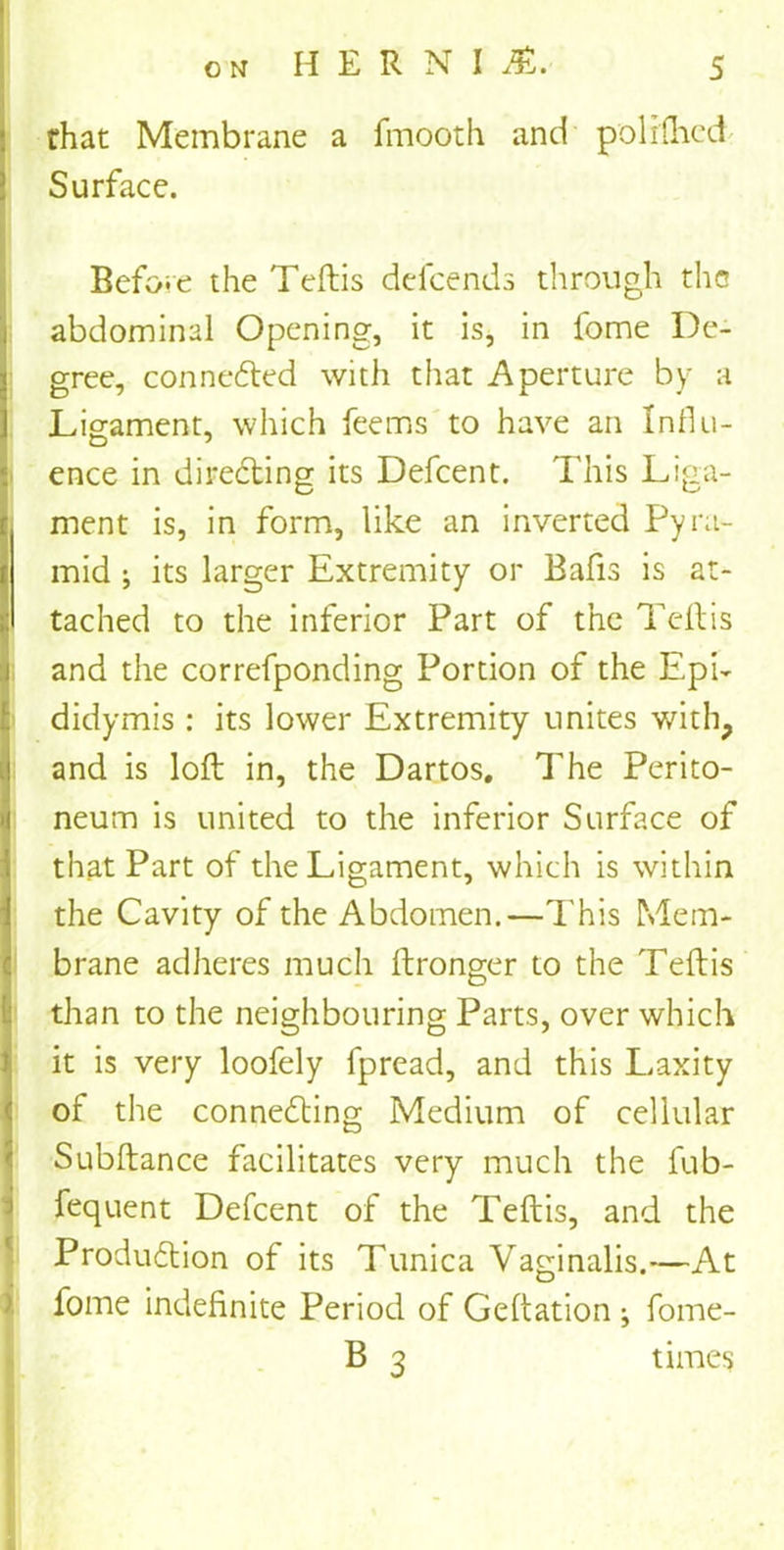 rhat Membrane a frnooth and polrfhed Surface. Before the Teftis defcends through the abdominal Opening, it is, in home De- gree, connected with that Aperture by a Ligament, which feems to have an Influ- ence in directing its Defcent. This Liga- ment is, in form, like an inverted Pyra- mid ; its larger Extremity or Bafis is at- tached to the inferior Part of the Teftis and the correfponding Portion of the Epi- didymis : its lower Extremity unites with, and is loft in, the Dartos, The Perito- neum is united to the inferior Surface of that Part of the Ligament, which is within the Cavity of the Abdomen.—This Mem- brane adheres much ftronger to the Teftis than to the neighbouring Parts, over which it is very loofely fpread, and this Laxity of the connedting Medium of cellular Subftance facilitates very much the fub- fequent Defcent of the Teftis, and the Produdtion of its Tunica Vaginalis.—At fome indefinite Period of Geftation ; fome- B 3 times