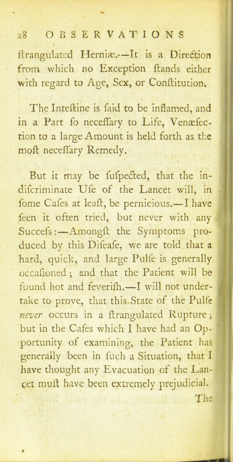 . < drangulated Hernias.—It is a Direfbion from which no Exception (lands either with, regard to Age, Sex, or Conditution, The Intedine is laid to be inflamed, and in a Part fo neceflary to Life, Ven^fec- tion to a large Amount is held forth as the mod neceflary Remedy. But it may be fufpedted, that the in- diferiminate Ufe of the Lancet will, in fome Cafes at lead, be pernicious.—I have feen it often tried, but never with any Succefs :—Amongd the Symptoms pro- duced by this Difeafe, we are told that a hard, quick, and large Pulfe is generally occafioned ; and that the Patient will be found hot and feverish.—I will not under- take to prove, that this.State of the Pulfe never occurs in a drangulated Rupture; but in the Cafes which I have had an Op- portunity of examining, the Patient has generally been in fuch a Situation, that I have thought any Evacuation of the Lan- cet mull have been extremely prejudicial. The
