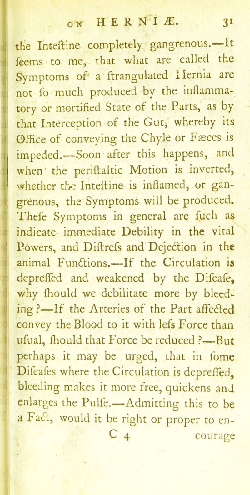 the Inteftine completely gangrenous.—It feems to me, that what are called the Symptoms of a ftrangulated Hernia are not io much produced by the inflamma- tory or mortified State of the Parts, as by that Interception of the Gut, whereby its Office of conveying the Chyle or Fasces is impeded.—Soon after this happens, and when' the periftaltic Motion is inverted, whether the Inteftine is inflamed, or gan- grenous, the Symptoms will be produced* Thefe Symptoms in general are fuch as indicate immediate Debility in the vital Powers, and Diftrefs and Dejedtion in the animal Functions.—If the Circulation is deprefied and weakened by the Dileafe, why fliould we debilitate more by bleed- ing ?—If the Arteries of the Part affedted convey the Blood to it with lefs Force than ufual, fhould that Force be reduced ?—But perhaps it may be urged, that in fome Difeafes where the Circulation is deprefled, bleeding makes it more free, quickens and enlarges the Pulfe.—Admitting this to be a Fadt, would it be right or proper to en- C 4 courage