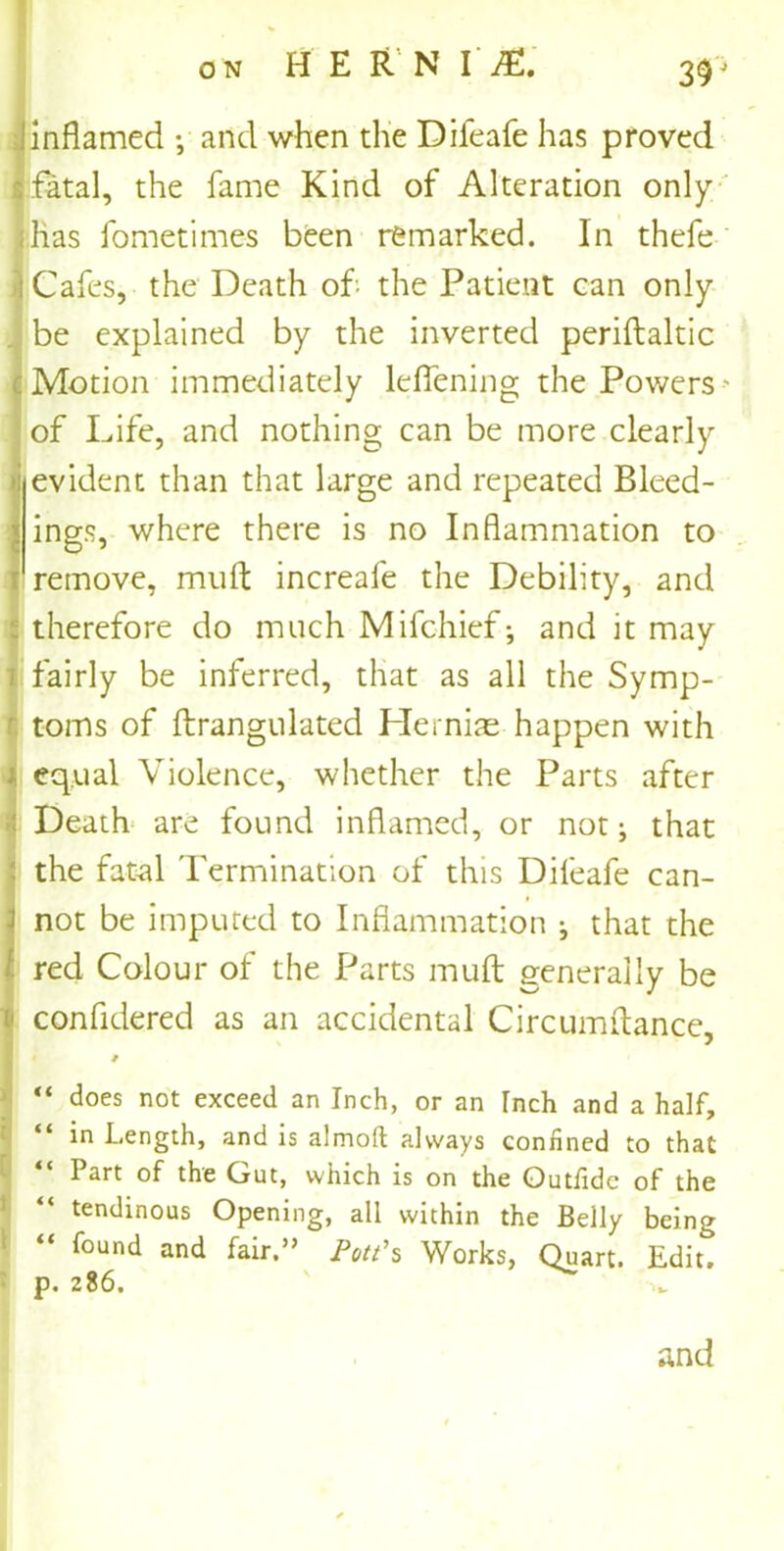inflamed •, and when the Difeafe has proved fatal, the fame Kind of Alteration only has fometimes been remarked. In thefe Cafes, the Death oh the Patient can only be explained by the inverted periftaltic Motion immediately lcflening the Powers ' of Life, and nothing can be more clearly evident than that large and repeated Bleed- ings, where there is no Inflammation to remove, mufl: increafe the Debility, and therefore do much Mifchief*, and it may fairly be inferred, that as all the Symp- toms of ftrangulated Hernias happen with equal Violence, whether the Parts after Death are found inflamed, or not; that the fatal Termination of this Difeafe can- not be imputed to Inflammation ^ that the red Colour of the Parts mufl: generally be confidered as an accidental Circumflance, “ does not exceed an Inch, or an Inch and a half, “ in Length, and is almoft always confined to that “ Part of the Gut, which is on the Outfidc of the “ tendinous Opening, all within the Belly being “ found and fair.” Pott's Works, Quart. Edit, p. 286. and