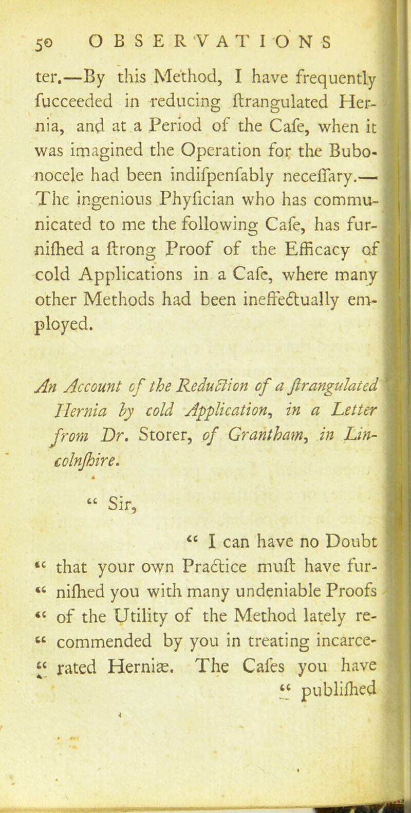 fucceeded in reducing ftrangulated Her- nia, and at a Period of the Cafe, when it was imagined the Operation for the Bubo- nocele had been indifpenfably necelfary.— The ingenious Phyfician who has commu- nicated to me the following Cafe, has fur- niffied a ftrong Proof of the Efficacy of cold Applications in a Cafe, where many other Methods had been ineffectually em- ployed. An Account of the Reduction of a ftrangulated Hernia by cold Application, in a Letter from Dr. Storer, of Grantham, in Lin- colnjhire. tc that your own Practice muff have fur- “ niffied you with many undeniable Proofs <c of the Utility of the Method lately re- « commended by you in treating incarce- “ rated Hernias. The Cafes you have ter.—By this Method, I have frequently “ Sir, “ I can have no Doubt “ publifhed A