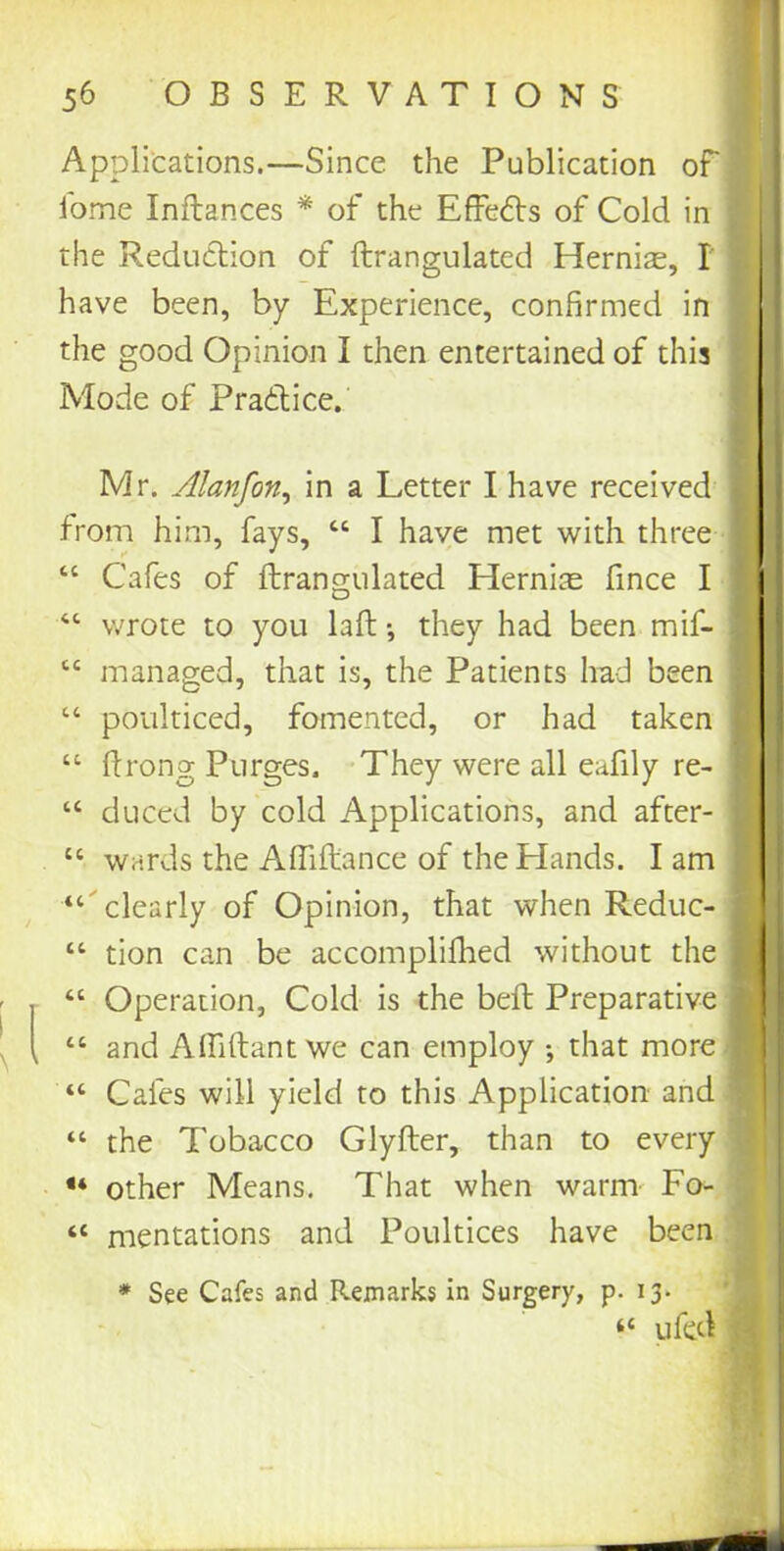 Applications.—Since the Publication of lome Inflances * of the Effects of Cold in the Reduction of ftrangulated Hernias, I have been, by Experience, confirmed in the good Opinion I then entertained of this Mode of Practice. Mr. Alanfon, in a Letter I have received from him, fays, “ I have met with three “ Cafes of ftrangulated Hernias fince I “ wrote to you laft •, they had been mif- “ managed, that is, the Patients had been “ poulticed, fomented, or had taken “ ftrong Purges. They were all eafily re- “ duced by cold Applications, and after- “ wards the Affiftance of the Hands. Iam “ clearly of Opinion, that when Reduc- “ tion can be accomplished without the “ Operation, Cold is the beft Preparative “ and Affiftantwe can employ ; that more “ Cafes will yield to this Application and “ the Tobacco Glyfter, than to every « other Means. That when warm Fo- “ mentations and Poultices have been * See Cafes and Remarks in Surgery, p. 13. “ ufed