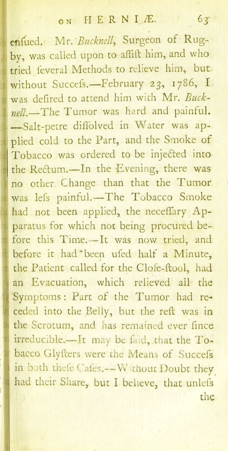 f cnfiled. Mr. 'Bucknell. Surgeon of Rug- ’ by, was called upon to aflid him, and who I tried feveral Methods to relieve him, but. without Succeis.—February 23, 1786, I I was defired to attend him with Mr. Buck- | neJl—The Tumor was hard and painful. ;. —Sait-petre diffolved in Water was ap~ i plied cold to the Part, and the Smoke of Tobacco was ordered to be injected into I the Redtum.—In the -Evening, there was jr no other Change than that the Tumor I was lefs painful.—The Tobacco Smoke II had not been applied, the neceffary Ap- , paratus for which not being procured be- I fore this Time.—It was now tried, and I before it had'been ufed half a Minute, I the Patient called for the Clofe-dool, had an Evacuation, which relieved all the Symptoms: Part of the Tumor had re- ceded into the Belly, but the red was in the Scrotum, and has remained ever fince irreducible.—It may be faid, that the To- bacco Glyders were the Means of Succefs I in both thefe Cafes.—Without Doubt they had their Share, but I believe, that unlefs : 1 the