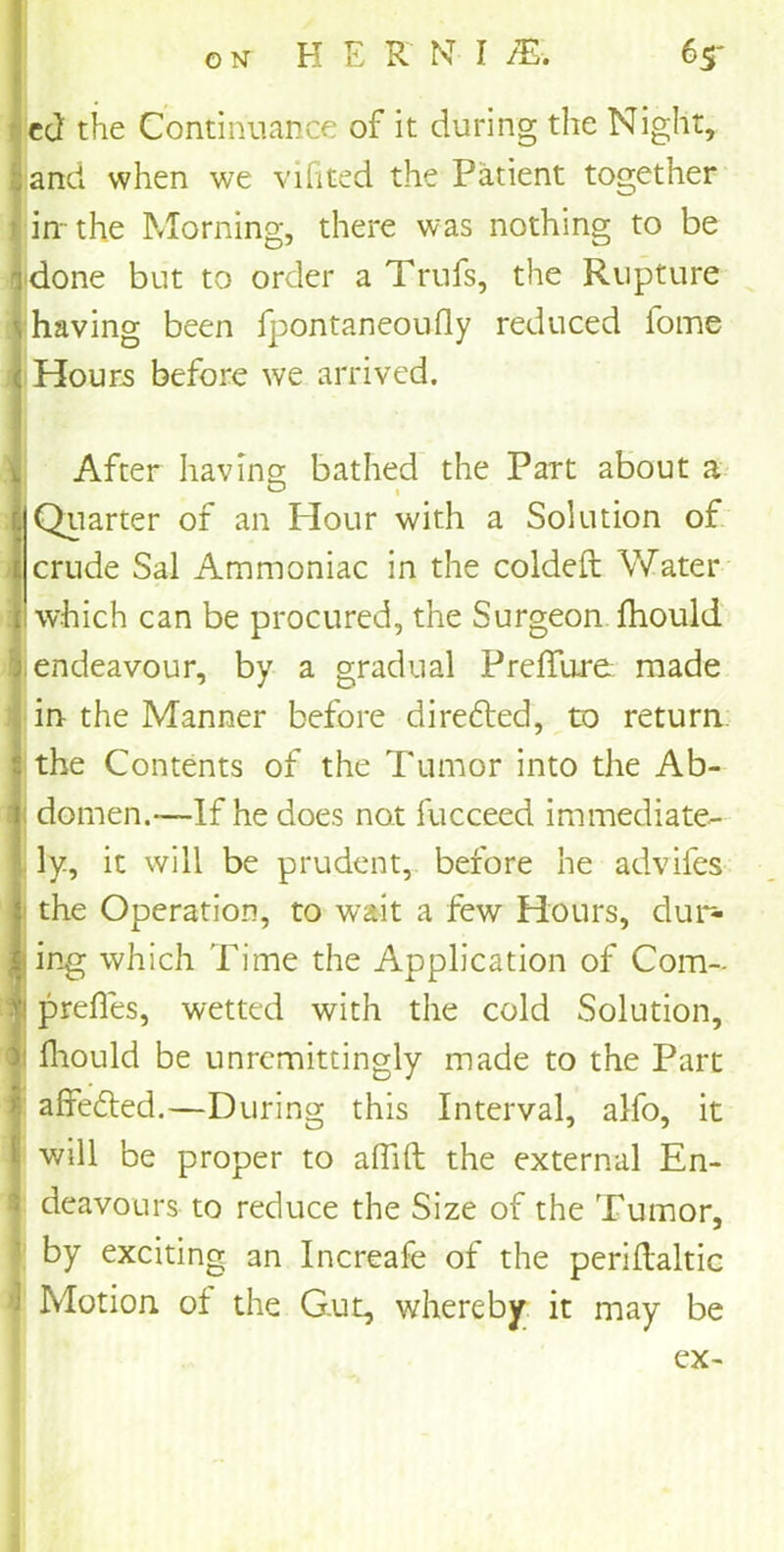 )cd the Continuance of it during the Night, and when we vifited the Patient together 1 in-the Morning, there was nothing to be idone but to order a Trufs, the Rupture having been fpontaneoufly reduced fome Hours before we arrived. After having bathed the Part about a Quarter of an Hour with a Solution of J crude Sal Ammoniac in the coldeft Water which can be procured, the Surgeon fhould endeavour, by a gradual Preffure made in the Manner before directed, to return the Contents of the Tumor into the Ab- domen.—If he does not fucceed immediate- ly, it will be prudent, before he advifes the Operation, to wait a few Hours, dur- ing which Time the Application of Com- I prefles, wetted with the cold Solution, 1 fhould be unremittingly made to the Part affedted.—During this Interval, alfo, it will be proper to alTift the external En- I deavours to reduce the Size of the Tumor, by exciting an Increafe of the periRaltic ■ Motion of the Gut, whereby it may be ex-