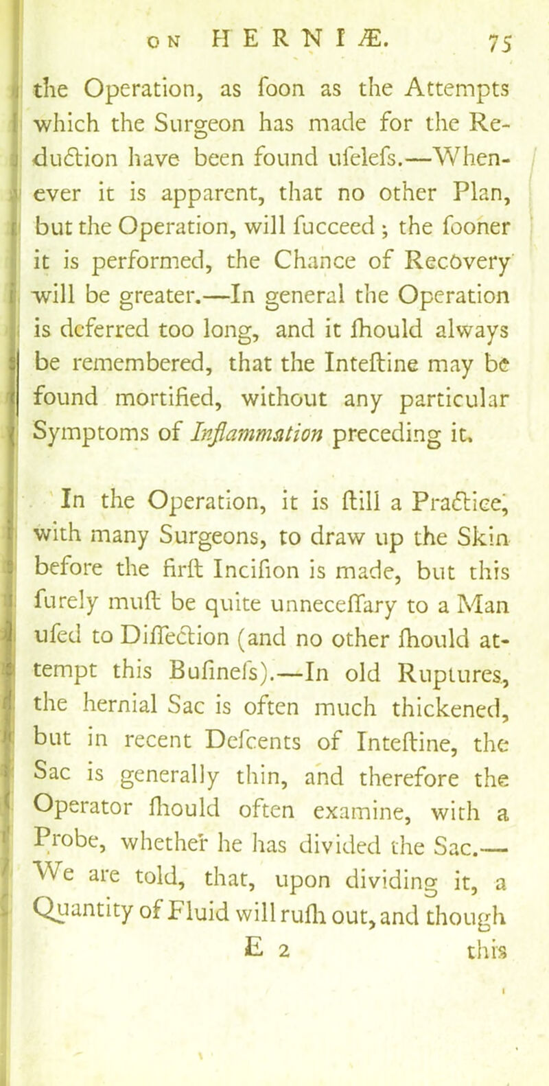 i the Operation, as Toon as the Attempts which the Surgeon has made for the Re- j dudtion have been found ufelefs.—When- i ever it is apparent, that no other Plan, but the Operation, will fucceed ; the fooner it is performed, the Chance of Recovery- will be greater.—In general the Operation is deferred too long, and it fhould always be remembered, that the Inteftine may be found mortified, without any particular Symptoms of Inflammation preceding it. In the Operation, it is ftill a Prafliee, with many Surgeons, to draw up the Skin before the firft Incifion is made, but this furely muft be quite unneceffary to a Man tifed to Diftection (and no other fhould at- tempt this Bufinels).—In old Ruptures, the hernial Sac is often much thickened, but in recent Defcents of Inteftine, the Sac is generally thin, and therefore the Operator fhould often examine, with a Probe, whether he has divided the Sac.— ^ We are told, that, upon dividing it, a > Quantity of Fluid will rufli out, and though E 2 this