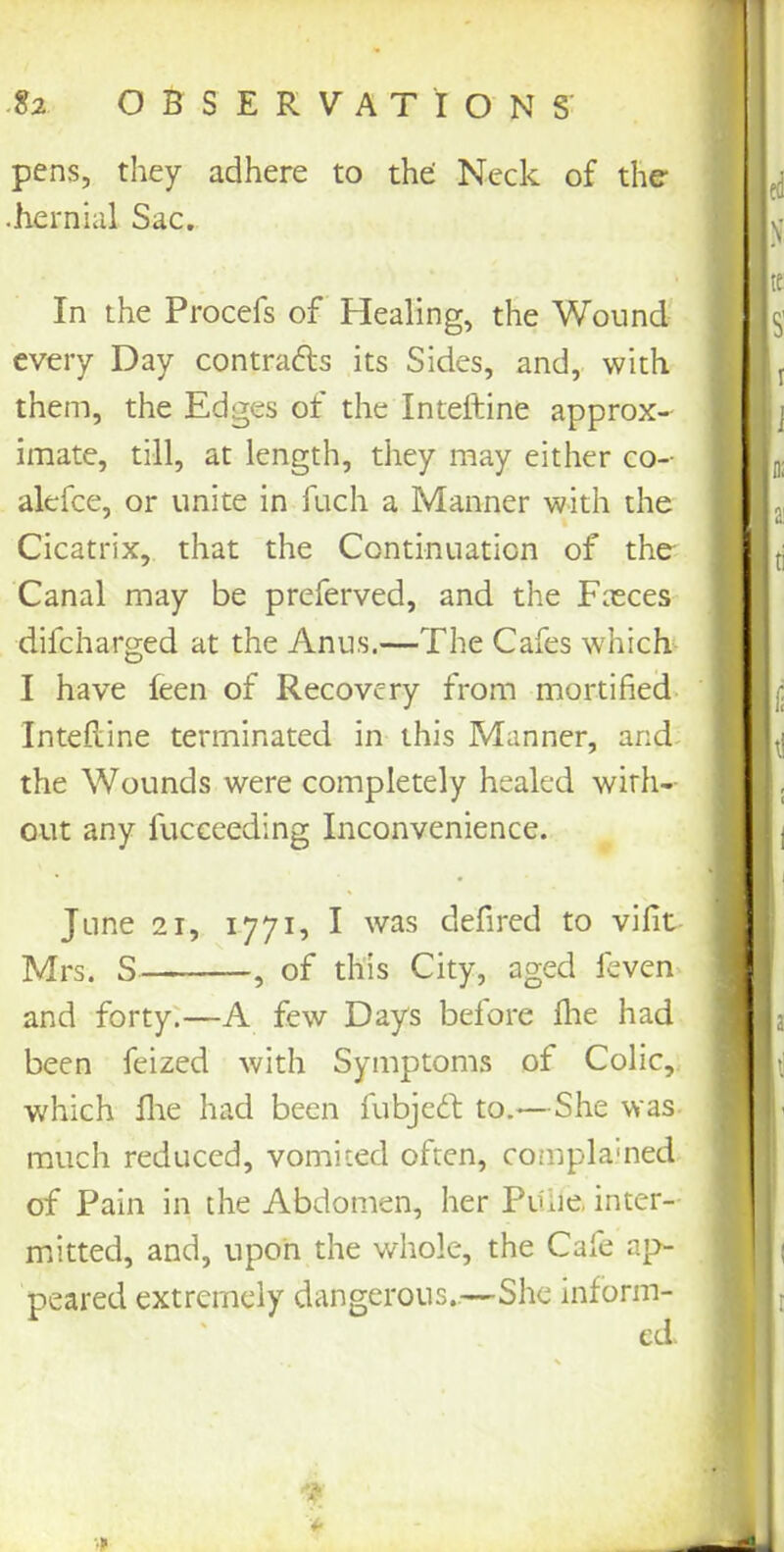 pens, they adhere to the; Neck of the hernial Sac. In the Procefs of Healing, the Wound every Day contracts its Sides, and, with them, the Edges of the Inteftine approx- imate, till, at length, they may either co- alefce, or unite in fuch a Manner with the Cicatrix, that the Continuation of the Canal may be preferved, and the Fasces difcharged at the Anus.—The Cafes which I have feen of Recovery from mortified Intefline terminated in this Manner, and the Wounds were completely healed with- out any fucceeding Inconvenience. June 21, 1771, I was defired to vifit Mrs. S , of this City, aged feven and forty.—A few Days before flue had been feized with Symptoms of Colic, which Hie had been fubjedt to.—She was much reduced, vomited often, complained of Pain in the Abdomen, her Pune, inter- mitted, and, upon the whole, the Cale ap- peared extremely dangerous,.-—She inform-