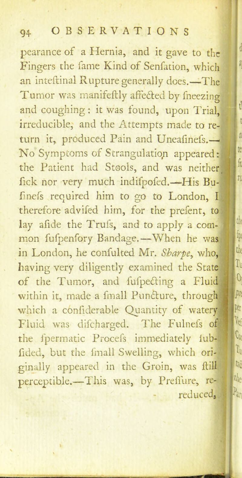 pearance of a Hernia, and it gave to the Fingers the fame Kind of Senfation, which an inteftinal Rupture generally does.—The Tumor was manifeftly affe&ed by fneezing and coughing: it was found, upon Trial, irreducible, and the Attempts made to re- turn it, produced Pain and Uneafinefs.—- No Symptoms of Strangulation appeared: the Patient had Stools, and was neither ■ fick nor very much indifpofed.—His Bu- fmefs reo^iired him to go to London, I therefore advifed him, for the prefent, to lay afide the Trufs, and to apply a com- mon fufpenfory Bandage.—When he was in London, he confulted Mr. Sharpe, who, having very diligently examined the State of the Tumor, and fufpedling a Fluid within it, made a fmall Puncture, through which a confiderable Quantity of watery Fluid was difeharged. The Fulnefs of the fpermatic Procefs immediately lub- fided, but the fmall Swelling, which ori- ginally appeared in the Groin, was ftill perceptible.—This was, by Prefilire, re- reduced, l