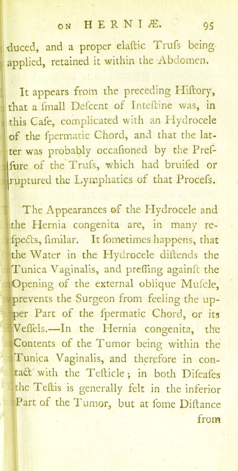 duced, and a proper elaftic Trufs being applied, retained it within the Abdomen. It appears from the preceding Hiftory, that a l'mall Defcent of Inteftine was, in this Cafe, complicated with an Hydrocele of the fpermatic Chord, and that the lat- ter was probably occafioned by the Pref- Hre of the Trufs, which had bruifed or ruptured the Lymphatics of that Procefs. The Appearances of the Plydrocele and : the Hernia congenita are, in many re- fpedts, fimilar. It fometimes happens, that he Water in the Plydrocele diftends the 'unica Vaginalis, and preffing againft the )pening of the external oblique Mufcle, jrevents the Surgeon from feeling the up- Der Part of the fpermatic Chord, or its bedels.—In the Hernia congenita, the Contents of the Tumor being within the 'unica Vaginalis, and therefore in con- tact with the Tefticle ; in both Difeafes the Teftis is generally felt in the inferior *art of the Tumor, but at fome Diftance from