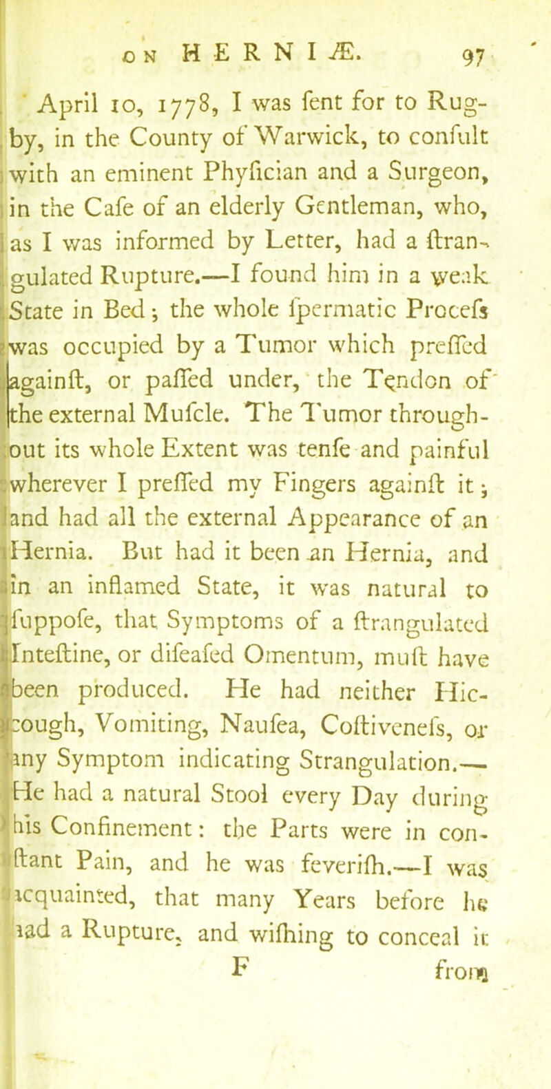 o n H E R N I AL April 10, 1778, I was fent for to Rug- by, in the County of Warwick, to confult with an eminent Phyfician and a Surgeon, , in the Cafe of an elderly Gentleman, who, as I was informed by Letter, had a (Iran-* gulated Rupture.—-I found him in a \venk State in Bed •, the whole fpermatic Procefs was occupied by a Tumor which prelfed againft, or palled under, the Tendon of' the external Mulcle. The Tumor through- out its whole Extent was tenfe and painful Swherever I prelfed my Fingers againft it 3 iand had all the external Appearance of an !Hernia. But had it been .an Hernia, and 1 an inflamed State, it was natural to appofe, that Symptoms of a ftrangulated nteftine, or difeafed Omentum, mult have een produced. He had neither Hic- ough, Vomiting, Naufea, Coltivenefs, or ny Symptom indicating Strangulation.— hie had a natural Stool every Day during | his Confinement: the Parts were in con- ftant Pain, and he was feverilh.—I was acquainted, that many Years before he aad a Rupture, and wilhing to conceal it F frona