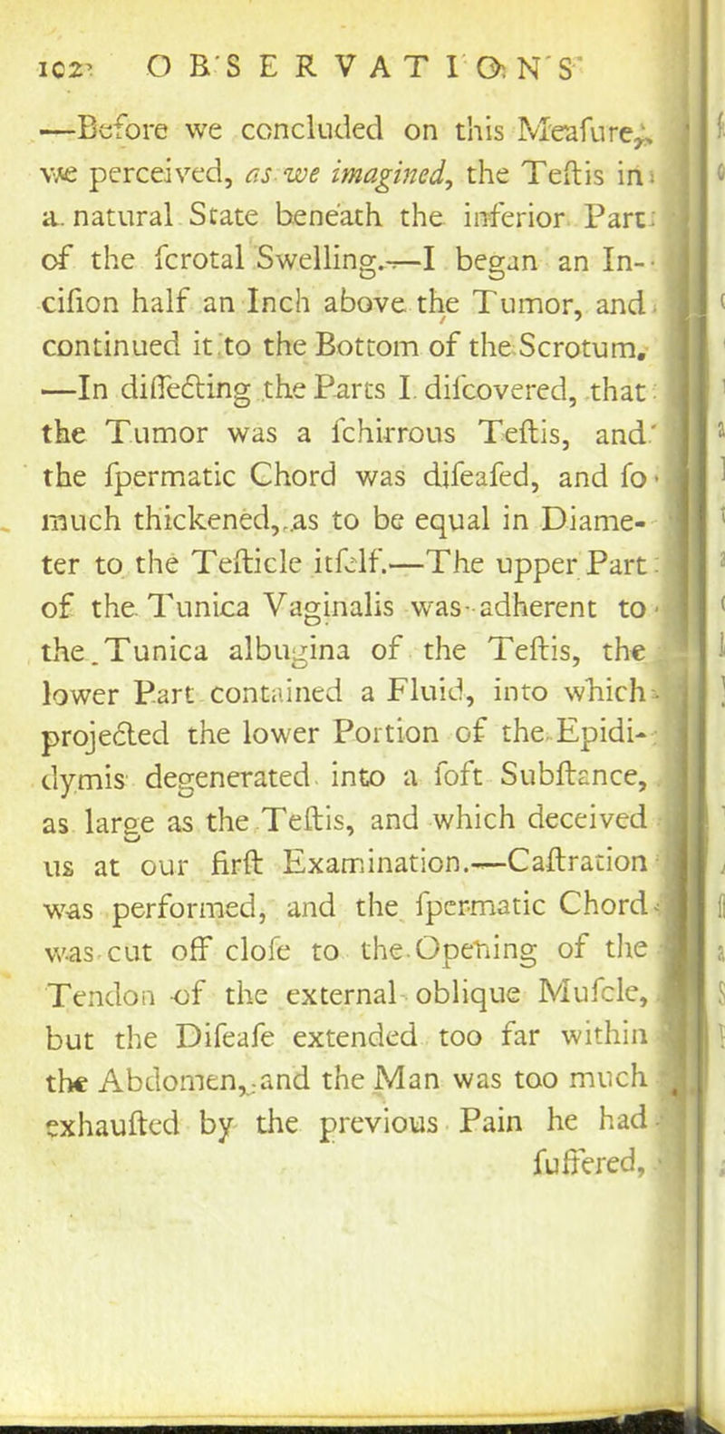 102’ OBSERVATia NS' —Before we concluded on this Meafure^ we perceived, as we imagined, the Teftis ins : a. natural State beneath the inferior Part: • of the fcrotal Swelling.-r-I began an In- • | cifion half an Inch above the Tumor, and- J continued it to the Bottom of the Scrotum. —In differing the Parts I. difcovered, that ! the Tumor was a fchirrous Teftis, and' j the fpermatic Chord was difeafed, and fo • j much thickened,..as to be equal in Diame- ter to the Tefticle itfelf.—The upper Part I of the. Tunica Vaginalis was-adherent to ■ : the.Tunica albugina of the Teftis, the lower Part contained a Fluid, into which-, projected the lower Portion of the.Epidi- dymis degenerated into a foft Subftance, as large as the Teftis, and which deceived us at our firft Examination.—Caftration-j was performed, and the fpermatic Chordal was.cut off clofe to the.Opening of the j Tendon -of the external oblique Mufcle, 9 but the Difeafe extended too far within i the Abdomen,and the Man was too much J exhaufted by the previous Pain he had j fuffered, 1