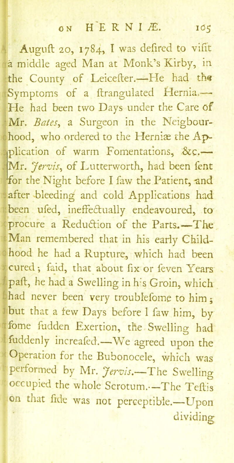 Auguft 20, 1784, I was defired to vifit a middle aged Man at Monk’s Kirby, in the County of Leicefter.—Fie had th« (Symptoms of a ftrangulated Hernia.— Fie had been two Days under the Care of Mr. Bates, a Surgeon in the Neigbour- hood, who ordered to the Hernias the Ap- plication of warm Fomentations, .&c.— Mr. Jervis, of Lutterworth, had been lent for the Night before I faw the Patient, and after bleeding and cold Applications had been ufed, ineffectually endeavoured, to procure a Redu£tion of the Parts.—The Man remembered that in his early Child- hood he had a Rupture, which had been >' cured •, faid, that about fix or feven Years palt, he had a Swelling in h:s Groin, which had never been very troublefome to him; but that a few Days before 1 faw him, by iforne fudden Exertion, the Swelling: had fuddenly increafed.—We agreed upon the : Operation for the Bubonocele, which was performed by Mr. Jervis.—The Swelling occupied the whole Scrotum.—The Teftis on that fide was not perceptible.—Upon dividing