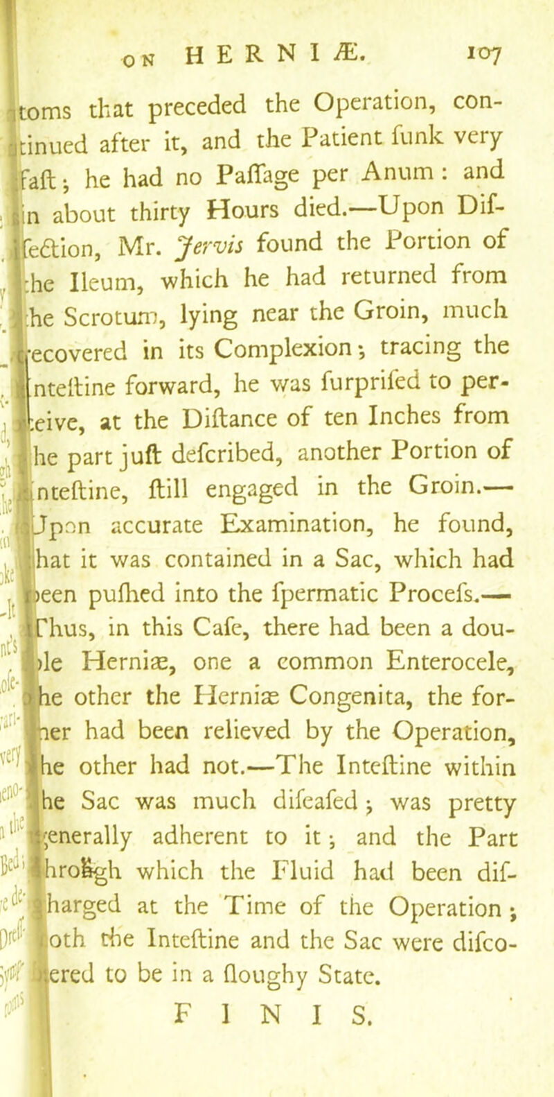 hernia. 0 N 107 ms that preceded the Operation, con- inued after it, and the Patient funk very aft •, he had no Paflage per Anum : and in about thirty Hours died.—Upon Dif- edion, Mr. Jervis found the Portion of he Ileum, which he had returned from he Scrotum, lying near the Groin, much ecovered in its Complexion; tracing the 'nteftine forward, he was furpriled to per- eive, at the Diftance of ten Inches from he part juft defcribed, another Portion of nteftine, ftill engaged in the Groin.— pnn accurate Examination, he found, hat it was contained in a Sac, which had een pufhed into the fpermatic Procefs.— hus, in this Cafe, there had been a dou- le Hernias, one a common Enterocele, e other the Hernias Congenita, the for- er had been relieved by the Operation, he other had not.—The Inteftine within he Sac was much difeafed was pretty ;enerally adherent to it ^ and the Part ro&gh which the Fluid had been dif- l; Iharged at the Time of the Operation ; loth the Inteftine and the Sac were difco- 'tfflered to be in a doughy State. FINIS. k «! -it aft I oft- # .try eim* !tk Bed*