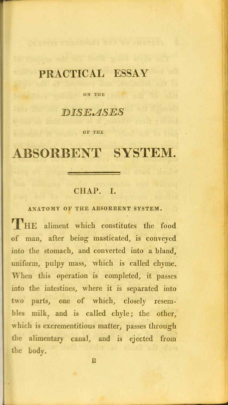 PRACTICAL ESSAY ON THE JDISE*ASES OF THE ABSORBENT SYSTEM. CHAP. I. ANATOMY OF THE ABSORBENT SYSTEM. The aliment which constitutes the food of man, after being masticated, is conveyed into the stomach, and converted into a bland, uniform, pulpy mass, which is called chyme. When this operation is completed, it passes into the intestines, where it is separated into two parts, one of which, closely resem- bles milk, and is called chyle; the other, which is excrementitious matter, passes through the alimentary canal, and is ejected from the body. B