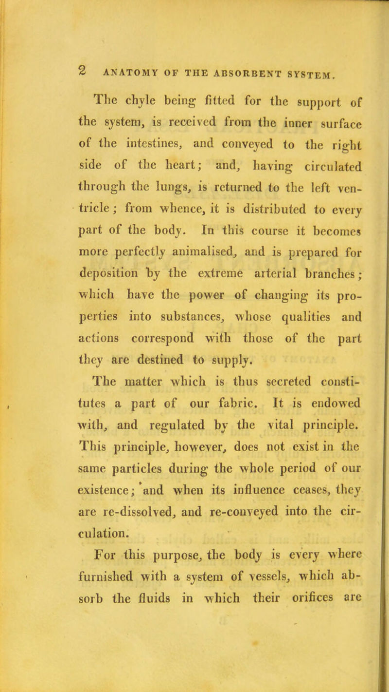 The chyle being fitted for the support of the system, is received from the inner surface of the intestines, and conveyed to the right side of the heart; and, having circulated through the lungs, is returned to the left ven- tricle ; from whence, it is distributed to every part of the body. In this course it becomes more perfectly animalised, and is prepared for deposition by the extreme arterial branches ; which have the power of changing its pro- perties into substances, whose qualities and actions correspond with those of the part they are destined to supply. The matter which is thus secreted consti- tutes a part of our fabric. It is endowed with, and regulated by the vital principle. This principle, however, does not exist in the same particles during the whole period of our existence; and when its influence ceases, they are re-dissolved, and re-conveyed into the cir- culation. For this purpose, the body is every where furnished with a system of vessels, which ab- sorb the fluids in which their orifices are