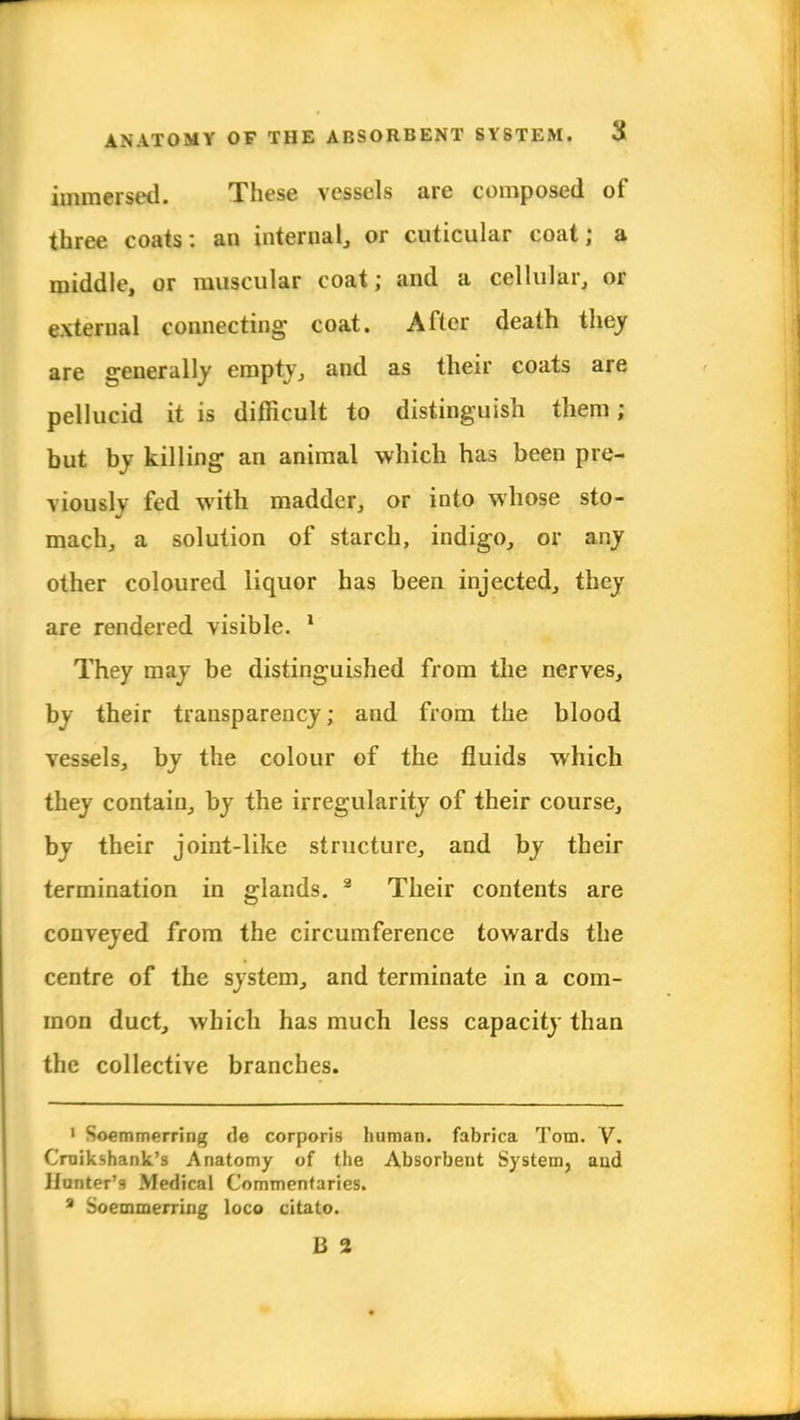 immersed. These vessels are composed of three coats: an internal, or cuticular coat; a middle, or muscular coat; and a cellular, or external connecting' coat. After death they are generally empty, and as their coats are pellucid it is difficult to distinguish them; but by killing an animal which has been pre- viously fed with madder, or into whose sto- mach, a solution of starch, indigo, or any other coloured liquor has been injected, they are rendered visible. 1 They may be distinguished from the nerves, by their transparency; and from the blood vessels, by the colour of the fluids which they contain, by the irregularity of their course, by their joint-like structure, and by their termination in glands. 2 Their contents are conveyed from the circumference towards the centre of the system, and terminate in a com- mon duct, which has much less capacity than the collective branches. 1 Soemmerring de corporis human, fabrica Tom. V. Cruikshank's Anatomy of the Absorbent System, aud Hunter's Medical Commentaries. 3 Soemmerring loco citato. B 2