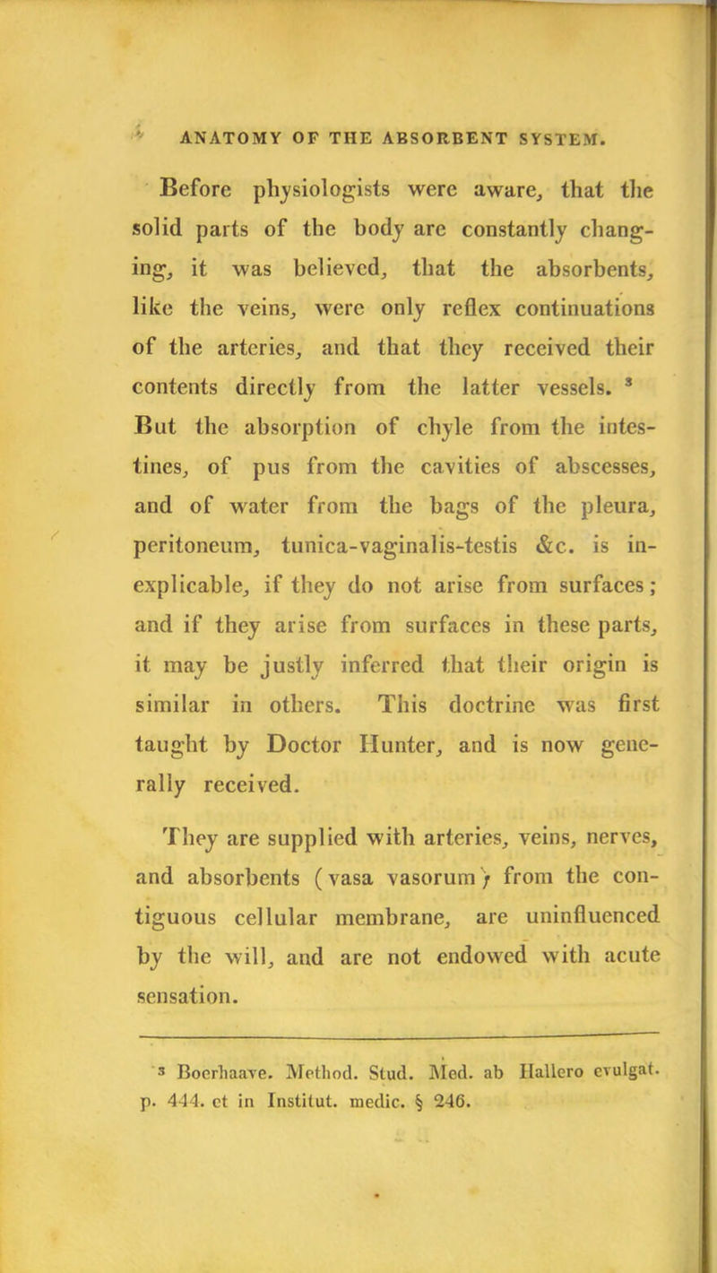 Before physiologists were aware, that the solid parts of the body are constantly chang- ing, it was believed, that the absorbents, like the veins, were only reflex continuations of the arteries, and that they received their contents directly from the latter vessels. 3 But the absorption of chyle from the intes- tines, of pus from the cavities of abscesses, and of water from the bags of the pleura, peritoneum, tunica-vaginalis-testis &c. is in- explicable, if they do not arise from surfaces; and if they arise from surfaces in these parts, it may be justly inferred that their origin is similar in others. This doctrine was first taught by Doctor Hunter, and is now gene- rally received. They are supplied with arteries, veins, nerves, and absorbents (vasa vasorum) from the con- tiguous cellular membrane, are uninfluenced by the will, and are not endowed with acute sensation. s BoerhaaYe. Method. Stud. Med. ab Ilallero cvulgat. p. 444. ct in Institut. medic. § 246.