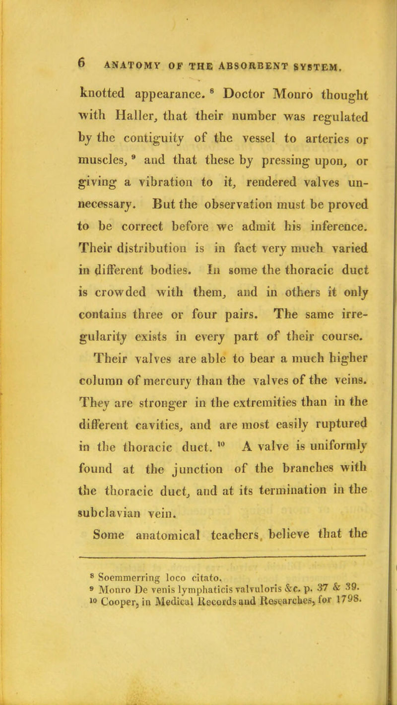 knotted appearance.8 Doctor Monro thought with Haller, that their number was regulated by the contiguity of the vessel to arteries or muscles, 9 and that these by pressing upon, or giving a vibration to it, rendered valves un- necessary. But the observation must be proved to be correct before we admit his inference. Their distribution is in fact very much varied in different bodies. In some the thoracic duct is crowded with them, and in others it only contains three or four pairs. The same irre- gularity exists in every part of their course. Their valves are able to bear a much higher column of mercury than the valves of the veins. They are stronger in the extremities than in the different cavities, and are most easily ruptured in the thoracic duct. 10 A valve is uniformly found at the junction of the branches with the thoracic duct, and at its termination in the subclavian vein. Some anatomical teachers believe that the 8 Soemmerring loco citato. 9 Monro De venis lymphaticis valvuloris &c. p. 37 & .19. >° Cooper, in Medical Records and Researches, for 1798.