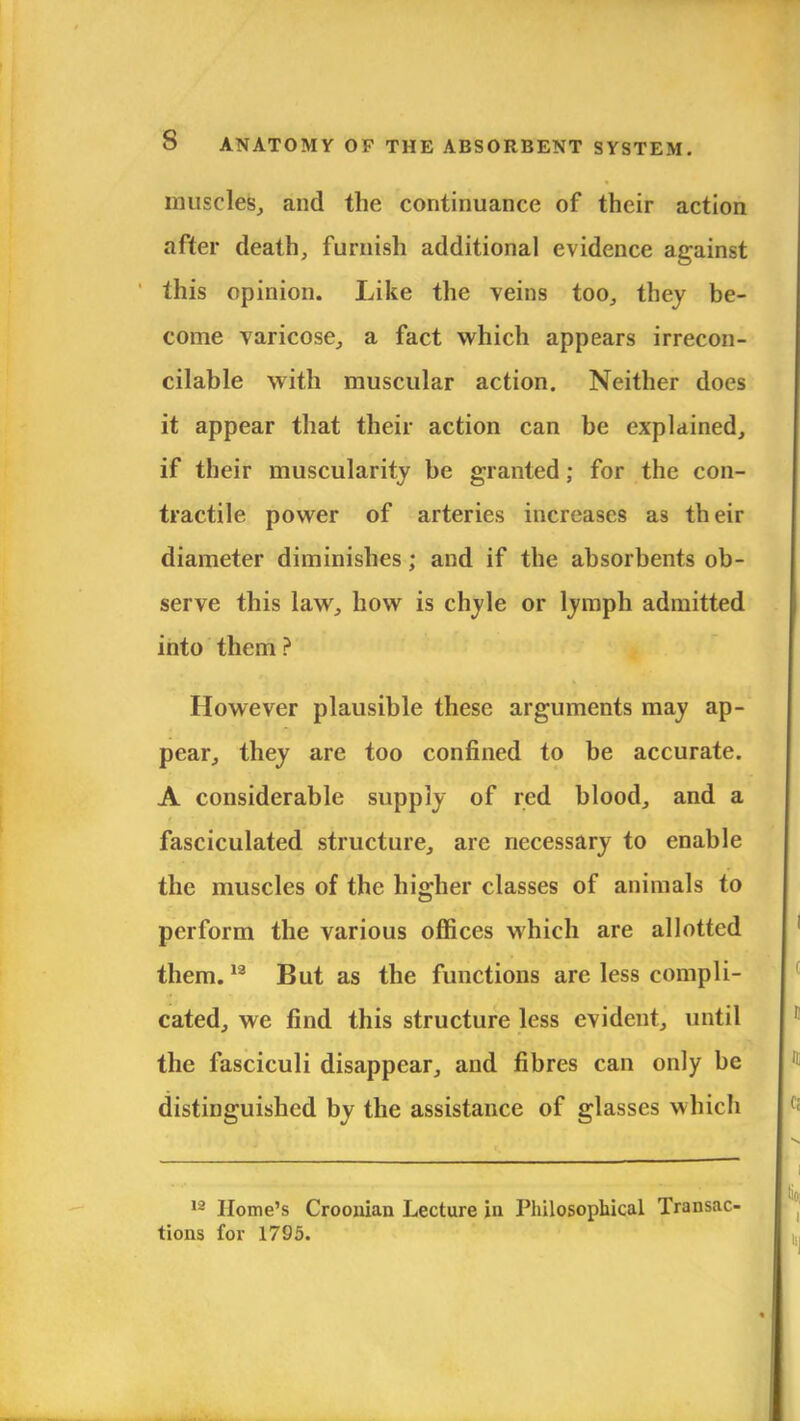 muscles, and the continuance of their action after death, furnish additional evidence against this opinion. Like the veins too, they be- come varicose, a fact which appears irrecon- cilable with muscular action. Neither does it appear that their action can be explained, if their muscularity be granted; for the con- tractile power of arteries increases as their diameter diminishes; and if the absorbents ob- serve this law, how is chyle or lymph admitted into them ? However plausible these arguments may ap- pear, they are too confined to be accurate. A considerable supply of red blood, and a fasciculated structure, are necessary to enable the muscles of the higher classes of animals to perform the various offices which are allotted them.12 But as the functions are less compli- cated, we find this structure less evident, until the fasciculi disappear, and fibres can only be distinguished by the assistance of glasses which 13 Home's Croonian Lecture in Philosophical Transac- tions for 1795.