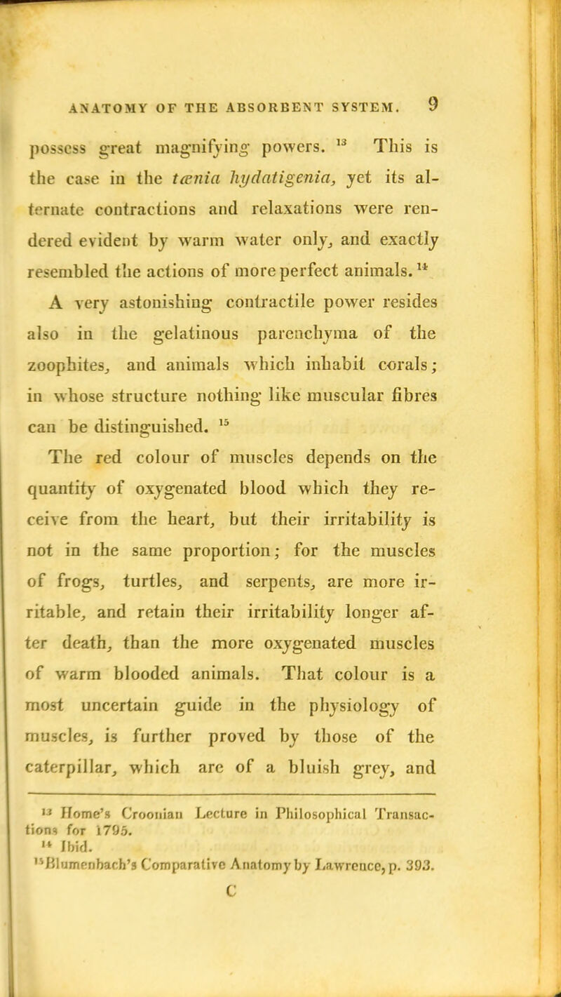 possess great magnifying powers. 13 This is the case in the tcenia hydatigenia, yet its al- ternate contractions and relaxations were ren- dered evident by warm water only, and exactly resembled the actions of more perfect animals.14 A very astonishing contractile power resides also in the gelatinous parenchyma of the zoophites, and animals which inhabit corals; in whose structure nothing like muscular fibres can be distinguished. 15 The red colour of muscles depends on the quantity of oxygenated blood which they re- ceive from the heart, but their irritability is not in the same proportion; for the muscles of frogs, turtles, and serpents, are more ir- ritable, and retain their irritability longer af- ter death, than the more oxygenated muscles of warm blooded animals. That colour is a most uncertain guide in the physiology of muscles, is further proved by those of the caterpillar, which are of a bluish grey, and i3 Home's Croonian Lecture in Philosophical Transac- tions for i795. M Ibid. '^Blumrribach's Comparative A natomy by Lawrence, p. 393. C