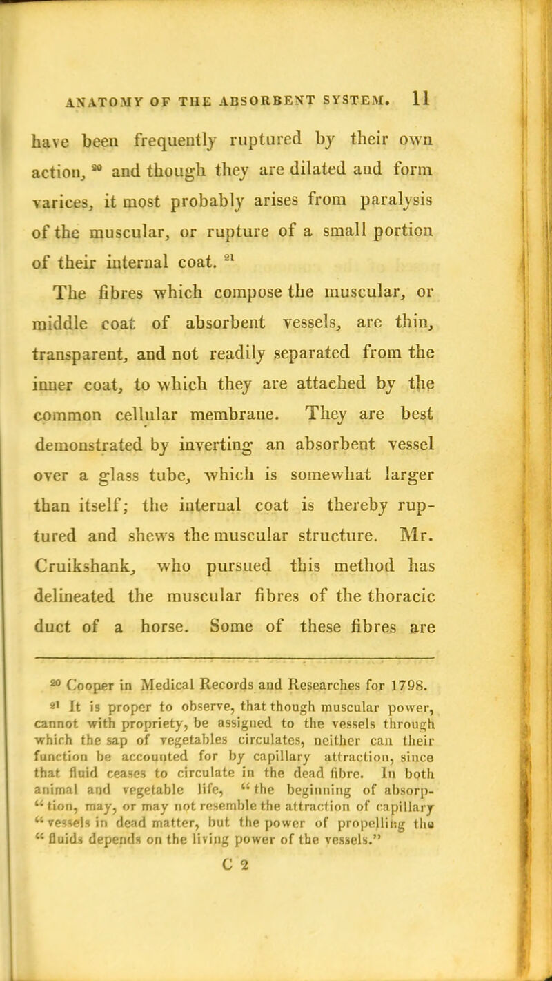 have beeu frequently ruptured by their own action, * and though they are dilated and form varices, it most probably arises from paralysis of the muscular, or rupture of a small portion of their internal coat. 21 The fibres which compose the muscular, or middle coat of absorbent vessels, are thin, transparent, and not readily separated from the inner coat, to which they are attached by the common cellular membrane. They are best demonstrated by inverting an absorbent vessel over a glass tube, which is somewhat larger than itself; the internal coat is thereby rup- tured and shews the muscular structure. Mr. Cruikshank, who pursued this method has delineated the muscular fibres of the thoracic duct of a horse. Some of these fibres are 20 Cooper in Medical Records and Researches for 1798. 21 It is proper to observe, that though muscular power, cannot with propriety, be assigned to the vessels through which the sap of vegetables circulates, neither can their function be accounted for by capillary attraction, since that fluid ceases to circulate in the dead fibre. In both animal and vegetable life, u the beginning of absorp- tion, may, or may not resemble the attraction of capillary vessels in dead matter, but the power of propelling thy  fluids depends on the living power of the vessels. C 1