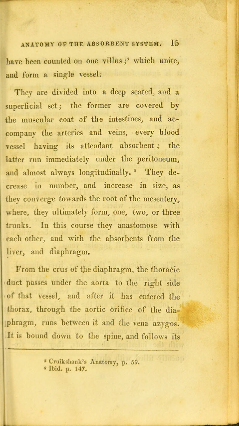 have been counted on one villus;3 which unite, and form a single vessel. They are divided into a deep seated, and a superficial set; the former are covered by the muscular coat of the intestines, and ac- company the arteries and veins, every blood \ essel having its attendant absorbent; the latter run immediately under the peritoneum, and almost always longitudinally. 4 They de- crease in number, and increase in size, as they converge towards the root of the mesentery, where, they ultimately form, one, two, or three trunks. In this course they anastomose with each other, and with the absorbents from the liver, and diaphragm. From the crus of tb.e diaphragm, the thoracic duct passes under the aorta to the right side of that vessel, and after it has entered the thorax, through the aortic orifice of the dia- phragm, runs between it and the vena azygos. It is bound down to the spine, and follows its 3 Cruikshank's Anatomy, p. 59. ♦ Ibid. p. 147.