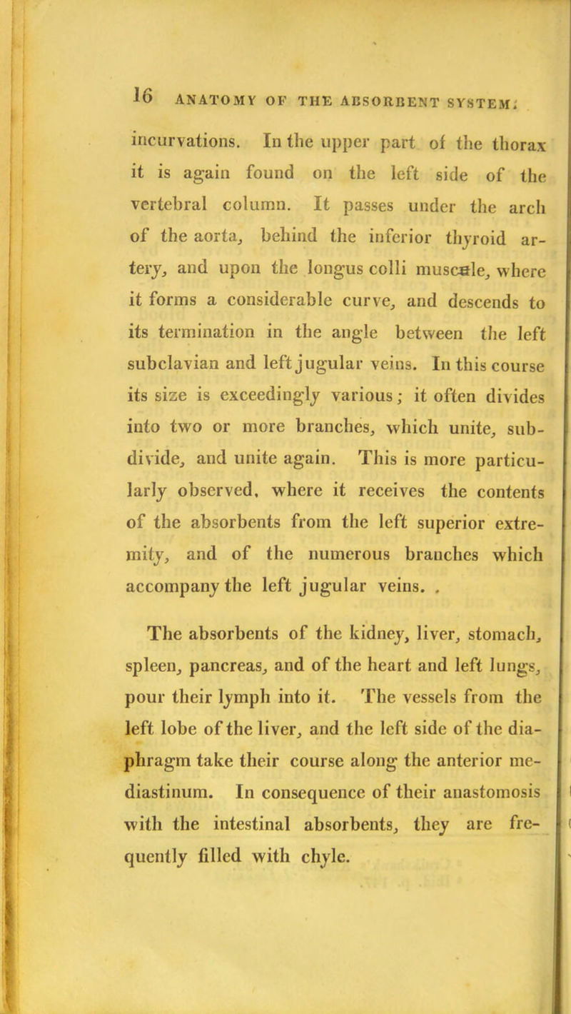 incurvations. In the upper part of the thorax it is again found on the left side of the vertebral column. It passes under the arch of the aorta, behind the inferior thyroid ar- tery, and upon the Iongus colli muscale, where it forms a considerable curve, and descends to its termination in the angle between the left subclavian and left jugular veins. In this course its size is exceedingly various; it often divides into two or more branches, which unite, sub- divide, and unite again. This is more particu- larly observed, where it receives the contents of the absorbents from the left superior extre- mity, and of the numerous branches which accompany the left jugular veins. , The absorbents of the kidney, liver, stomach, spleen, pancreas, and of the heart and left lungs, pour their lymph into it. The vessels from the left lobe of the liver, and the left side of the dia- phragm take their course along the anterior me- diastinum. In consequence of their anastomosis with the intestinal absorbents, they are fre- quently filled with chyle.